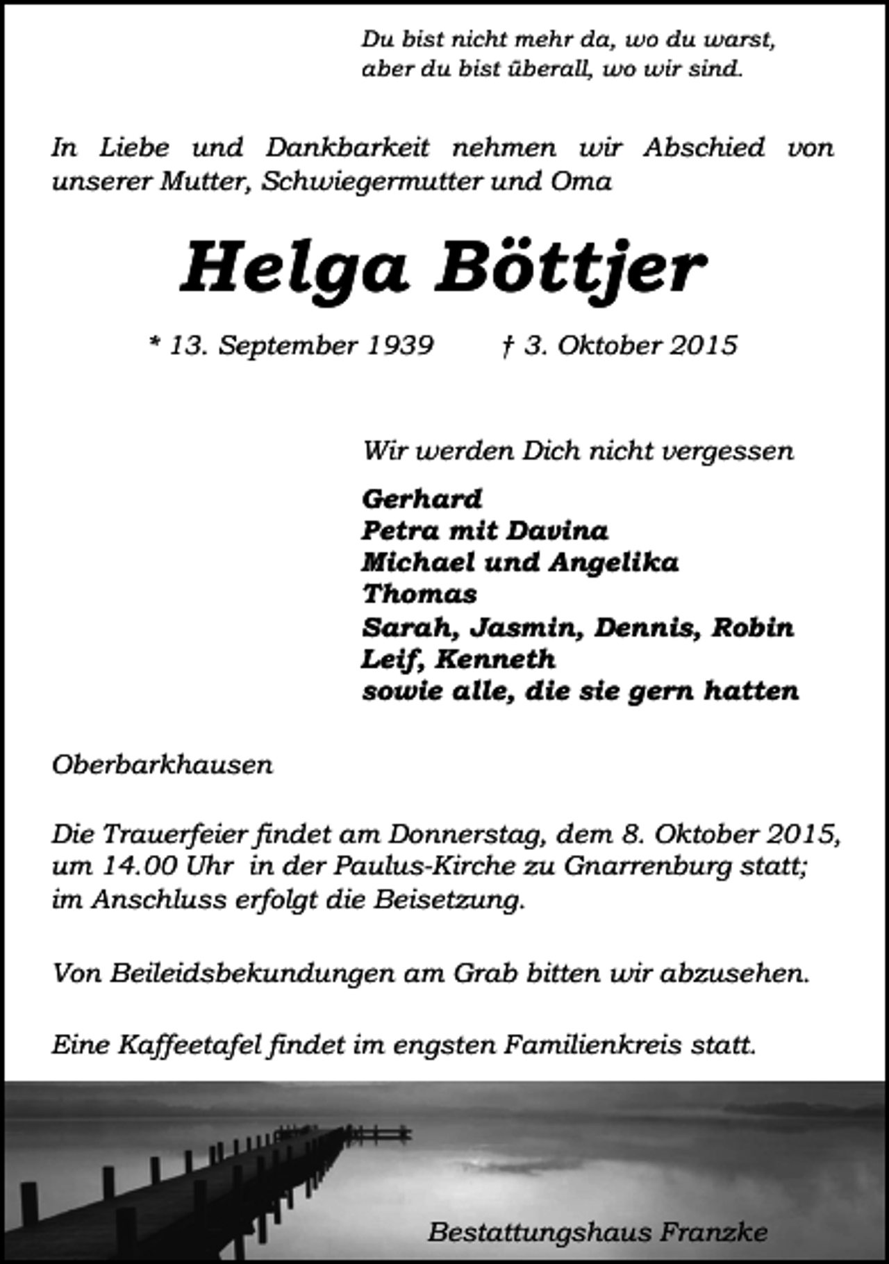<p>Du bist nicht mehr da, wo du warst,<br />aber du bist überall, wo wir sind.</p><p>In Liebe und Dankbarkeit nehmen wir Abschied von<br />unserer Mutter, Schwiegermutter und Oma</p><p>Helga Böttjer<br />* 13. September 1939</p><p>† 3. Oktober 2015</p><p>Wir werden Dich nicht vergessen<br />Gerhard<br />Petra mit Davina<br />Michael und Angelika<br />Thomas<br />Sarah, Jasmin, Dennis, Robin<br />Leif, Kenneth<br />sowie alle, die sie gern hatten<br />Oberbarkhausen<br />Die Trauerfeier findet am Donnerstag, dem 8. Oktober 2015,<br />um 14.00 Uhr in der Paulus-Kirche zu Gnarrenburg statt;<br />im Anschluss erfolgt die Beisetzung.<br />Von Beileidsbekundungen am Grab bitten wir abzusehen.<br />Eine Kaffeetafel findet im engsten Familienkreis statt.</p><p>Bestattungshaus Franzke</p>