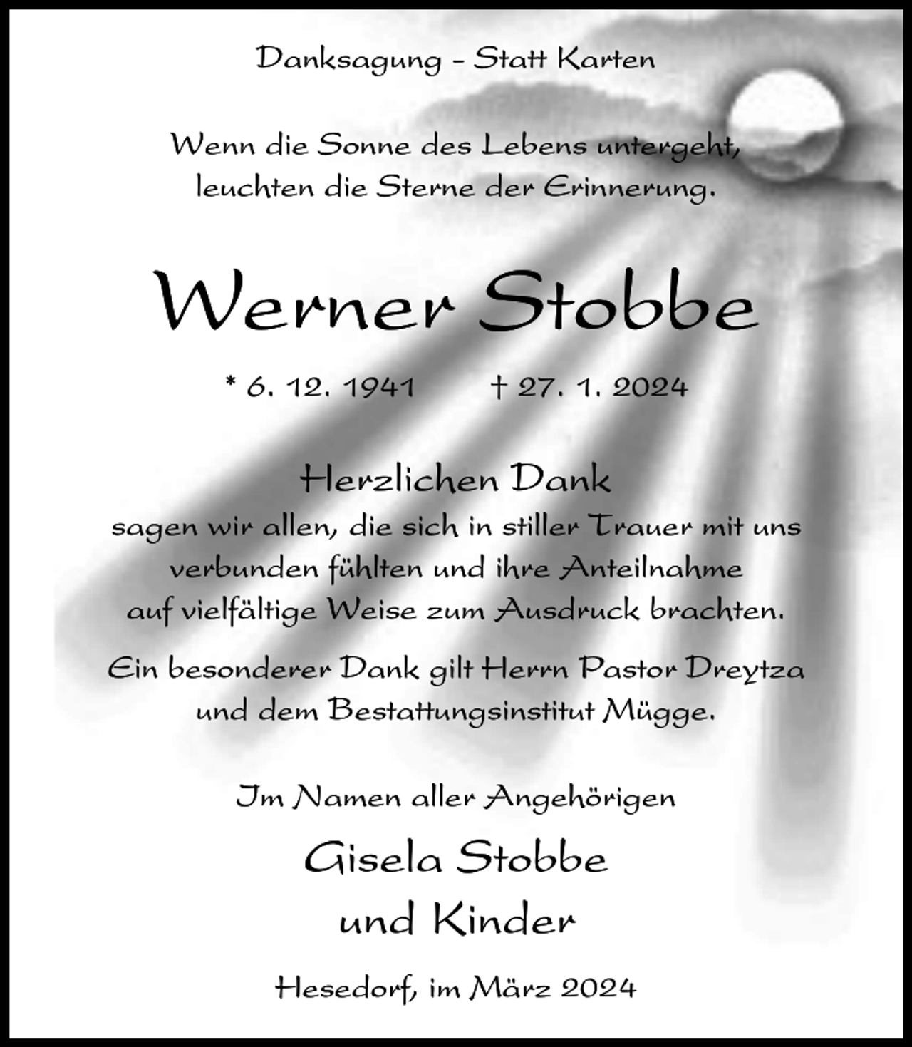 <p>Danksagung - Statt Karten<br />Wenn die Sonne des Lebens untergeht,<br />leuchten die Sterne der Erinnerung.</p><p>Werner Stobbe<br />* 6. 12. 1941</p><p>† 27. 1. 2024</p><p>Herzlichen Dank<br />sagen wir allen, die sich in stiller Trauer mit uns<br />verbunden fühlten und ihre Anteilnahme<br />auf vielfältige Weise zum Ausdruck brachten.<br />Ein besonderer Dank gilt Herrn Pastor Dreytza<br />und dem Bestattungsinstitut Mügge.<br />Im Namen aller Angehörigen</p><p>Gisela Stobbe<br />und Kinder<br />Hesedorf, im März 2024</p>