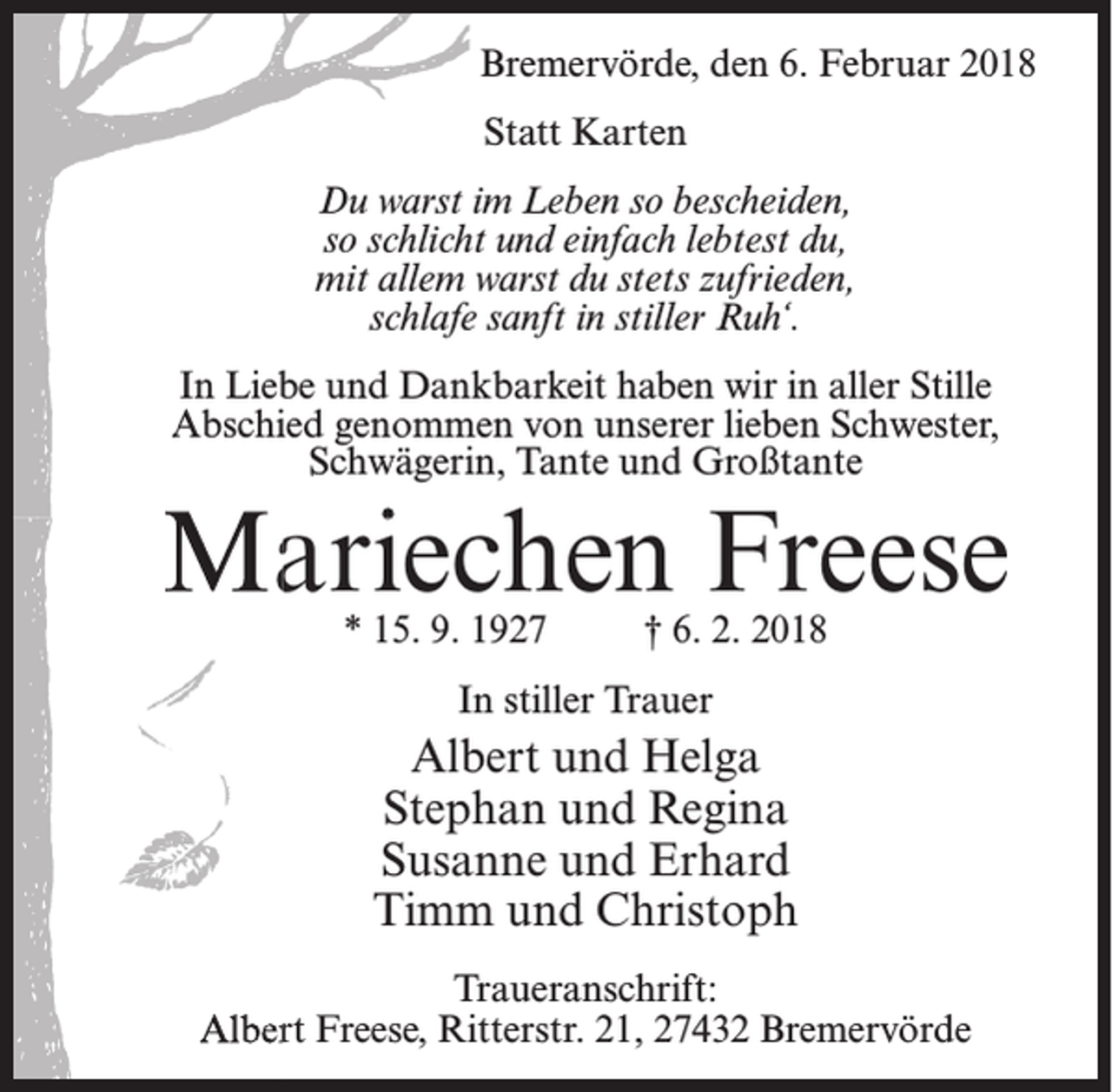 <p>Bremervörde, den 6. Februar 2018<br />Statt Karten<br />Du warst im Leben so bescheiden,<br />so schlicht und einfach lebtest du,<br />mit allem warst du stets zufrieden,<br />schlafe sanft in stiller Ruh‘.<br />In Liebe und Dankbarkeit haben wir in aller Stille<br />Abschied genommen von unserer lieben Schwester,<br />Schwägerin, Tante und Großtante</p><p>Mariechen Freese<br />* 15. 9. 1927</p><p>† 6. 2. 2018</p><p>In stiller Trauer</p><p>Albert und Helga<br />Stephan und Regina<br />Susanne und Erhard<br />Timm und Christoph<br />Traueranschrift:<br />Albert Freese, Ritterstr. 21, 27432 Bremervörde</p>
