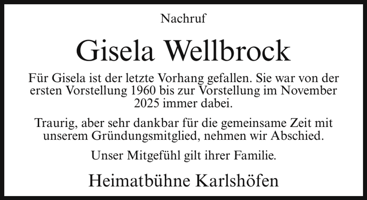 <p>Nachruf</p><p>Gisela Wellbrock</p><p>Für Gisela ist der letzte Vorhang gefallen. Sie war von der<br />ersten Vorstellung 1960 bis zur Vorstellung im November<br />2025 immer dabei.<br />Traurig, aber sehr dankbar für die gemeinsame Zeit mit<br />unserem Gründungsmitglied, nehmen wir Abschied.<br />Unser Mitgefühl gilt ihrer Familie.</p><p>Heimatbühne Karlshöfen</p>