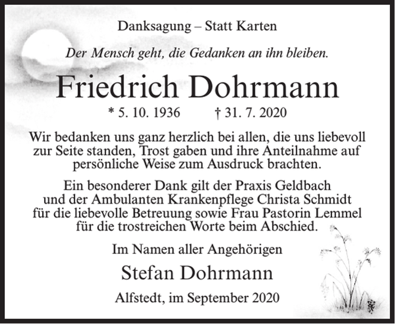 <p>Danksagung – Statt Karten<br />Der Mensch geht, die Gedanken an ihn bleiben.</p><p>Friedrich Dohrmann<br />* 5. 10. 1936</p><p>† 31. 7. 2020</p><p>Wir bedanken uns ganz herzlich bei allen, die uns liebevoll<br />zur Seite standen, Trost gaben und ihre Anteilnahme auf<br />persönliche Weise zum Ausdruck brachten.<br />Ein besonderer Dank gilt der Praxis Geldbach<br />und der Ambulanten Krankenpflege Christa Schmidt<br />für die liebevolle Betreuung sowie Frau Pastorin Lemmel<br />für die trostreichen Worte beim Abschied.<br />Im Namen aller Angehörigen</p><p>Stefan Dohrmann<br />Alfstedt, im September 2020</p>
