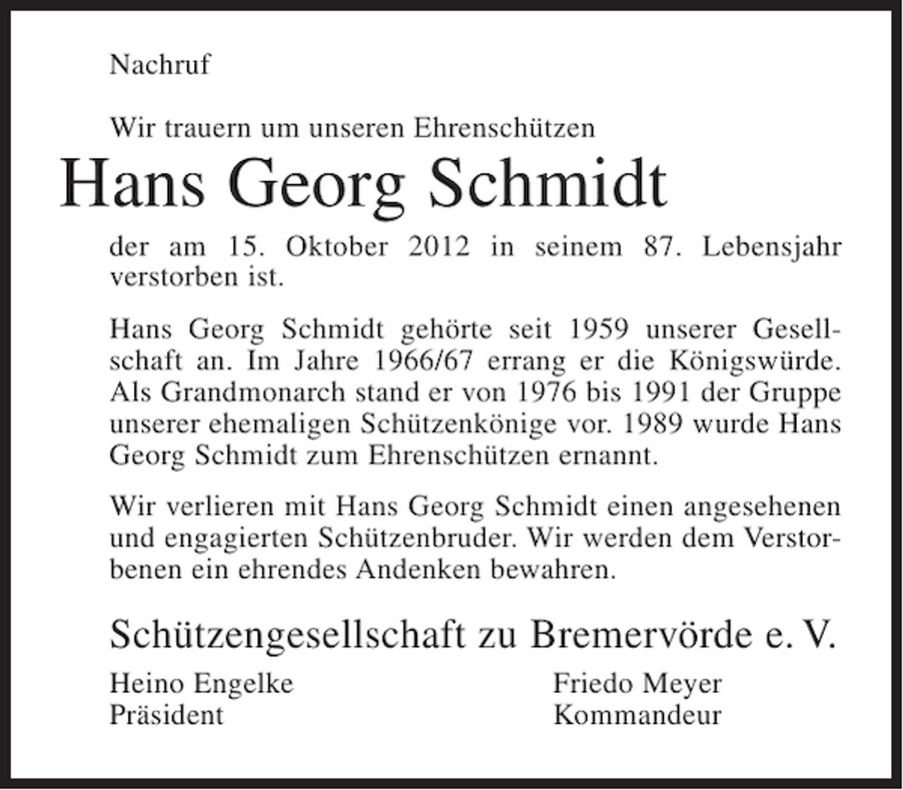 <p>Nachruf<br />Wir trauern um unseren Ehrenschützen</p><p>Hans Georg Schmidt<br />der am 15. Oktober 2012 in seinem 87. Lebensjahr<br />verstorben ist.<br />Hans Georg Schmidt gehörte seit 1959 unserer Gesellschaft an. Im Jahre 1966/67 errang er die Königswürde.<br />Als Grandmonarch stand er von 1976 bis 1991 der Gruppe<br />unserer ehemaligen Schützenkönige vor. 1989 wurde Hans<br />Georg Schmidt zum Ehrenschützen ernannt.<br />Wir verlieren mit Hans Georg Schmidt einen angesehenen<br />und engagierten Schützenbruder. Wir werden dem Verstorbenen ein ehrendes Andenken bewahren.</p><p>Schützengesellschaft zu Bremervörde e. V.<br />Heino Engelke<br />Präsident</p><p>Friedo Meyer<br />Kommandeur</p>