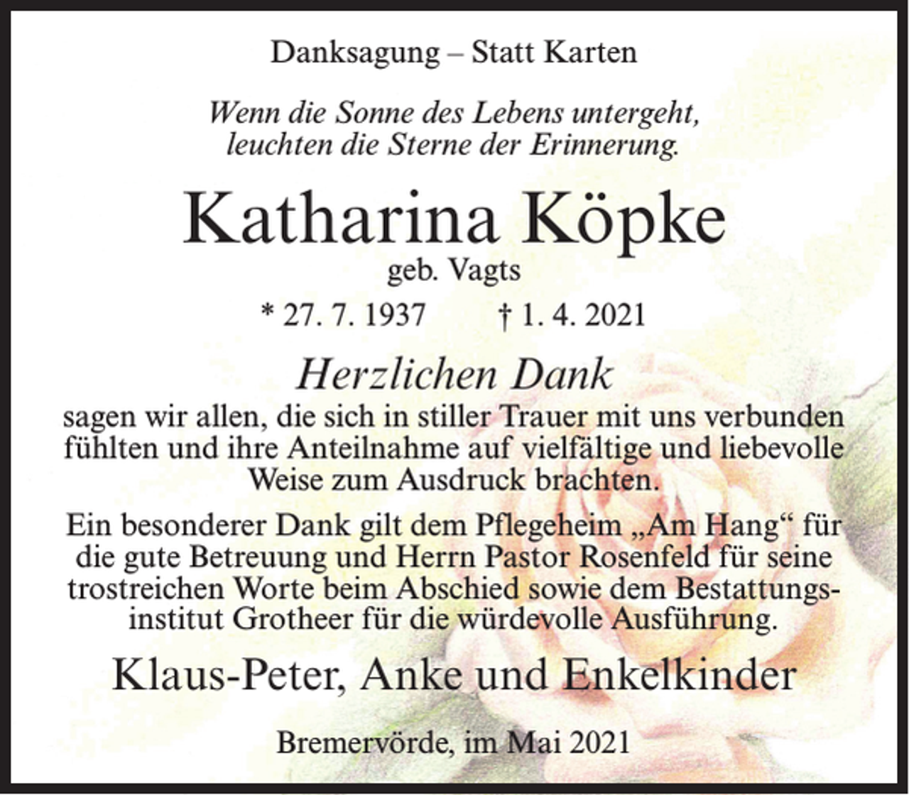 <p>Danksagung – Statt Karten<br />Wenn die Sonne des Lebens untergeht,<br />leuchten die Sterne der Erinnerung.</p><p>Katharina Köpke<br />geb. Vagts<br />* 27. 7. 1937<br />† 1. 4. 2021</p><p>Herzlichen Dank</p><p>sagen wir allen, die sich in stiller Trauer mit uns verbunden<br />fühlten und ihre Anteilnahme auf vielfältige und liebevolle<br />Weise zum Ausdruck brachten.<br />Ein besonderer Dank gilt dem Pflegeheim „Am Hang“ für<br />die gute Betreuung und Herrn Pastor Rosenfeld für seine<br />trostreichen Worte beim Abschied sowie dem Bestattungsinstitut Grotheer für die würdevolle Ausführung.</p><p>Klaus-Peter, Anke und Enkelkinder<br />Bremervörde, im Mai 2021</p>