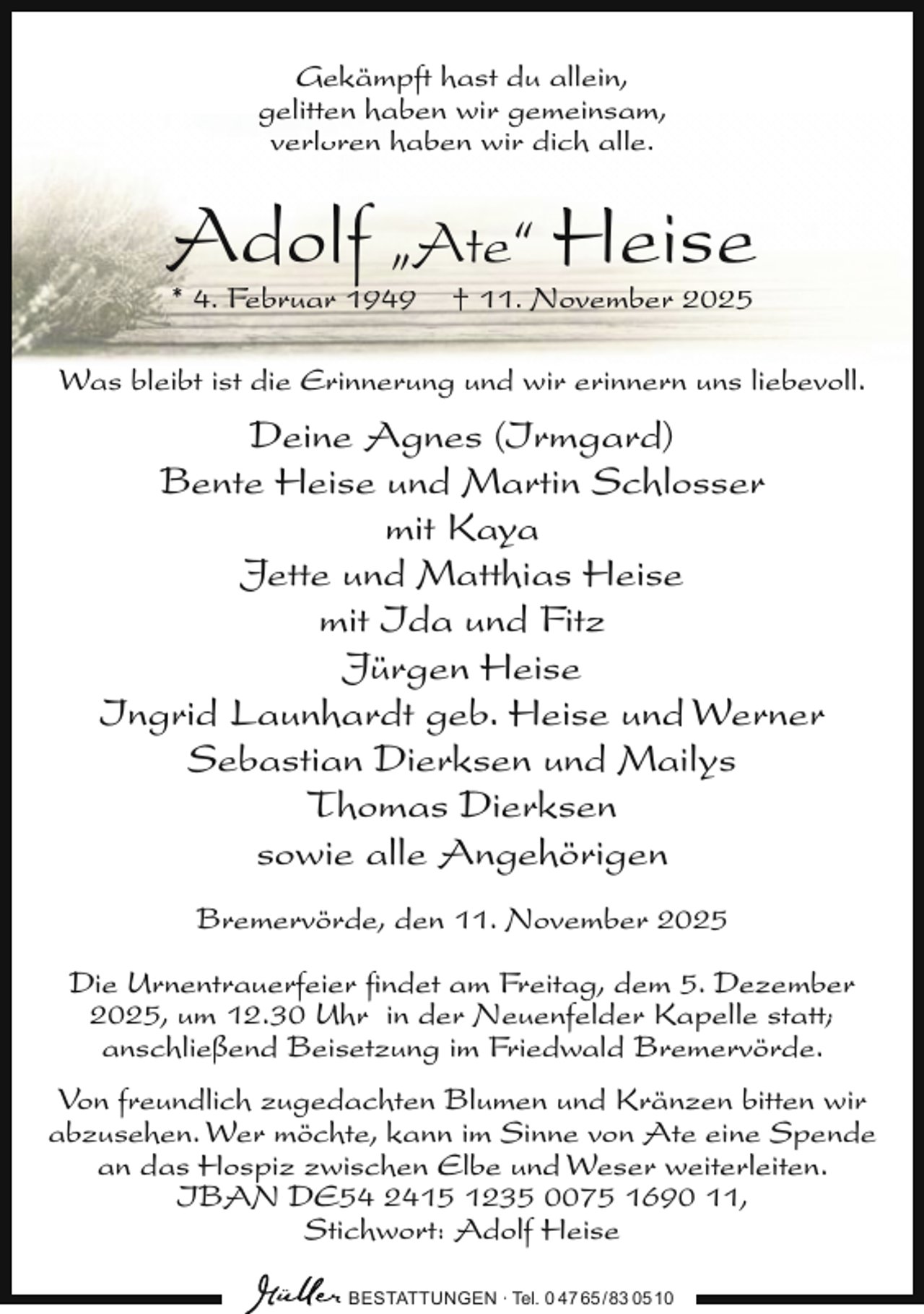 <p>Gekämpft hast du allein,<br />gelitten haben wir gemeinsam,<br />verloren haben wir dich alle.</p><p>Adolf „Ate“ Heise<br />* 4. Februar 1949</p><p>† 11. November 2025</p><p>Was bleibt ist die Erinnerung und wir erinnern uns liebevoll.</p><p>Deine Agnes (Irmgard)<br />Bente Heise und Martin Schlosser<br />mit Kaya<br />Jette und Matthias Heise<br />mit Ida und Fitz<br />Jürgen Heise<br />Ingrid Launhardt geb. Heise und Werner<br />Sebastian Dierksen und Mailys<br />Thomas Dierksen<br />sowie alle Angehörigen<br />Bremervörde, den 11. November 2025<br />Die Urnentrauerfeier ﬁndet am Freitag, dem 5. Dezember<br />2025, um 12.30 Uhr in der Neuenfelder Kapelle statt;<br />anschließend Beisetzung im Friedwald Bremervörde.<br />Von freundlich zugedachten Blumen und Kränzen bitten wir<br />abzusehen. Wer möchte, kann im Sinne von Ate eine Spende<br />an das Hospiz zwischen Elbe und Weser weiterleiten.<br />IBAN DE54 2415 1235 0075 1690 11,<br />Stichwort: Adolf Heise<br />BESTATTUNGEN ∙ Tel. 0 47 65 /83 05 10</p>