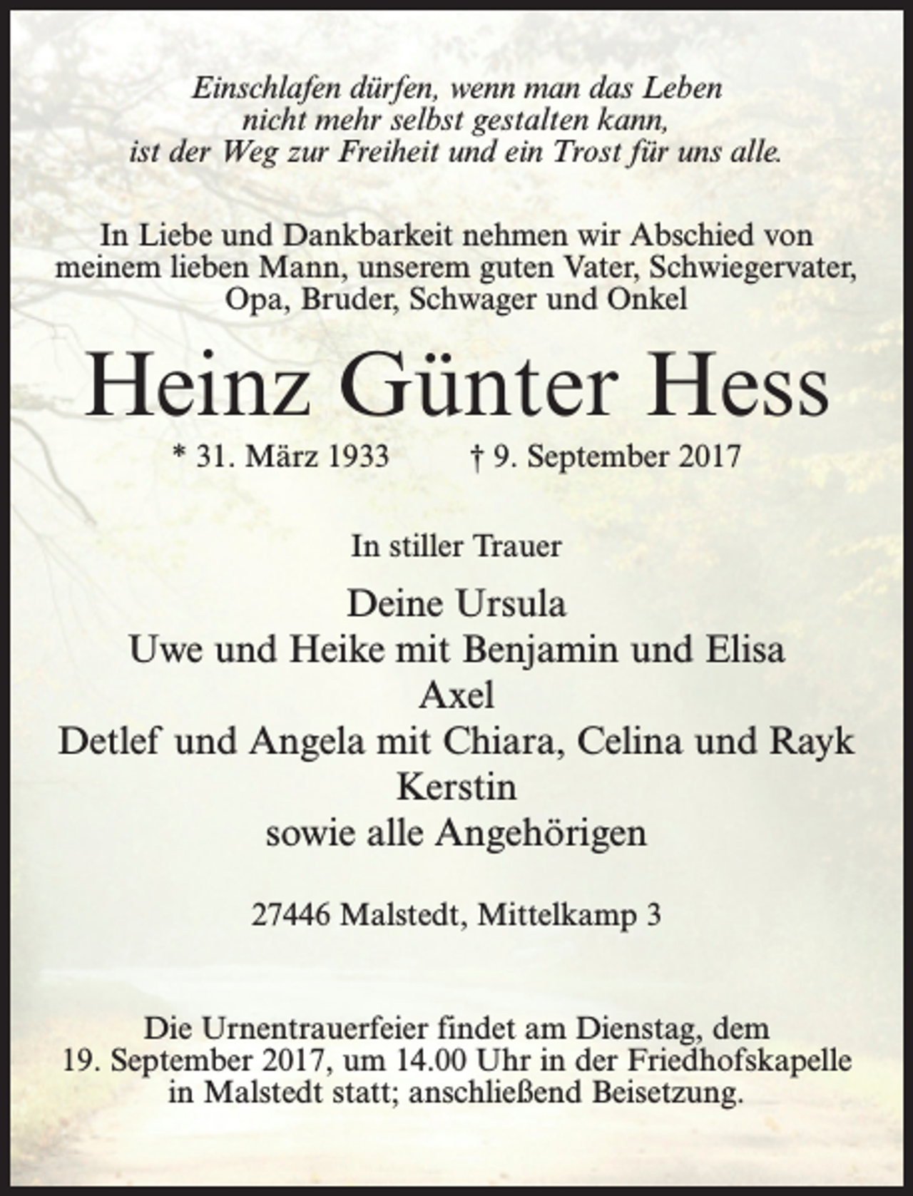 <p>Einschlafen dürfen, wenn man das Leben<br />nicht mehr selbst gestalten kann,<br />ist der Weg zur Freiheit und ein Trost für uns alle.<br />In Liebe und Dankbarkeit nehmen wir Abschied von<br />meinem lieben Mann, unserem guten Vater, Schwiegervater,<br />Opa, Bruder, Schwager und Onkel</p><p>Heinz Günter Hess<br />* 31. März 1933 † 9. September 2017<br />In stiller Trauer</p><p>Deine Ursula<br />Uwe und Heike mit Benjamin und Elisa<br />Axel<br />Detlef und Angela mit Chiara, Celina und Rayk<br />Kerstin<br />sowie alle Angehörigen<br />27446 Malstedt, Mittelkamp 3<br />Die Urnentrauerfeier findet am Dienstag, dem<br />19. September 2017, um 14.00 Uhr in der Friedhofskapelle<br />in Malstedt statt; anschließend Beisetzung.</p>