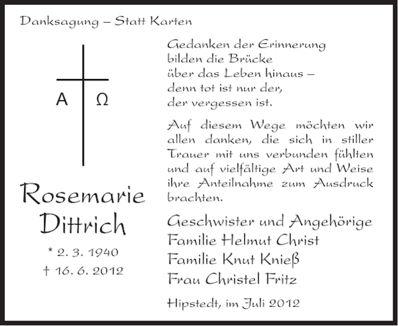 <p>Danksagung – Statt Karten</p><p>A</p><p>Ω</p><p>Rosemarie<br />Dittrich<br />* 2. 3. 1940<br />† 16. 6. 2012</p><p>Gedanken der Erinnerung<br />bilden die Brücke<br />über das Leben hinaus –<br />denn tot ist nur der,<br />der vergessen ist.<br />Auf diesem Wege möchten wir<br />allen danken, die sich in stiller<br />Trauer mit uns verbunden fühlten<br />und auf vielfältige Art und Weise<br />ihre Anteilnahme zum Ausdruck<br />brachten.</p><p>Geschwister und Angehörige<br />Familie Helmut Christ<br />Familie Knut Knieß<br />Frau Christel Fritz<br />Hipstedt, im Juli 2012</p>