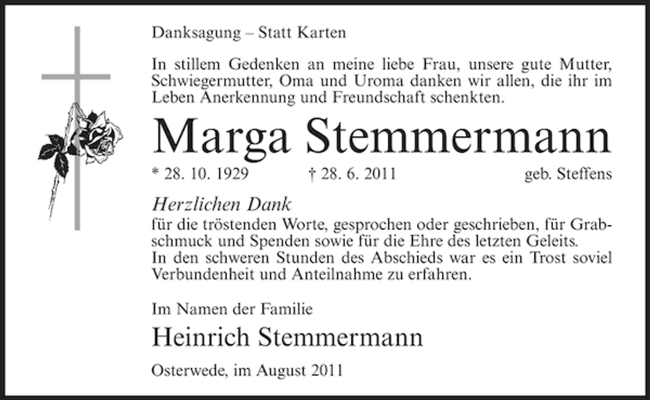 <p>Danksagung – Statt Karten<br />In stillem Gedenken an meine liebe Frau, unsere gute Mutter,<br />Schwiegermutter, Oma und Uroma danken wir allen, die ihr im<br />Leben Anerkennung und Freundschaft schenkten.</p><p>Marga Stemmermann<br />* 28. 10. 1929</p><p>† 28. 6. 2011</p><p>geb. Steffens</p><p>Herzlichen Dank<br />für die tröstenden Worte, gesprochen oder geschrieben, für Grabschmuck und Spenden sowie für die Ehre des letzten Geleits.<br />In den schweren Stunden des Abschieds war es ein Trost soviel<br />Verbundenheit und Anteilnahme zu erfahren.<br />Im Namen der Familie</p><p>Heinrich Stemmermann<br />Osterwede, im August 2011</p>