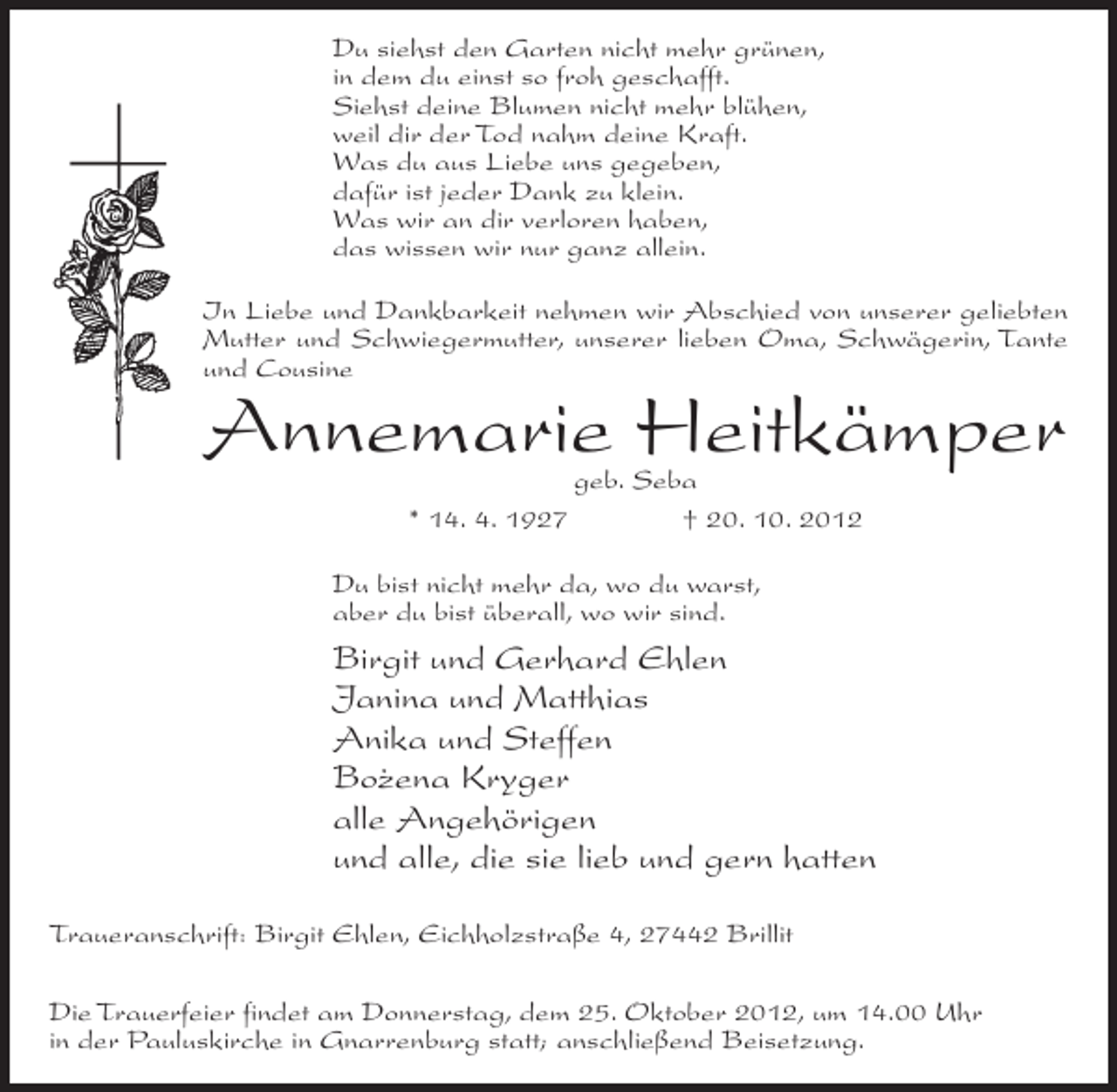 <p>Du siehst den Garten nicht mehr grünen,<br />in dem du einst so froh geschafft.<br />Siehst deine Blumen nicht mehr blühen,<br />weil dir der Tod nahm deine Kraft.<br />Was du aus Liebe uns gegeben,<br />dafür ist jeder Dank zu klein.<br />Was wir an dir verloren haben,<br />das wissen wir nur ganz allein.<br />In Liebe und Dankbarkeit nehmen wir Abschied von unserer geliebten<br />Mutter und Schwiegermutter, unserer lieben Oma, Schwägerin, Tante<br />und Cousine</p><p>Annemarie Heitkämper<br />geb. Seba<br />* 14. 4. 1927<br />† 20. 10. 2012</p><p>Du bist nicht mehr da, wo du warst,<br />aber du bist überall, wo wir sind.</p><p>Birgit und Gerhard Ehlen<br />Janina und Matthias<br />Anika und Steffen<br />Bo˙ ena Kryger<br />z<br />alle Angehörigen<br />und alle, die sie lieb und gern hatten<br />Traueranschrift: Birgit Ehlen, Eichholzstraße 4, 27442 Brillit<br />Die Trauerfeier findet am Donnerstag, dem 25. Oktober 2012, um 14.00 Uhr<br />in der Pauluskirche in Gnarrenburg statt; anschließend Beisetzung.</p>