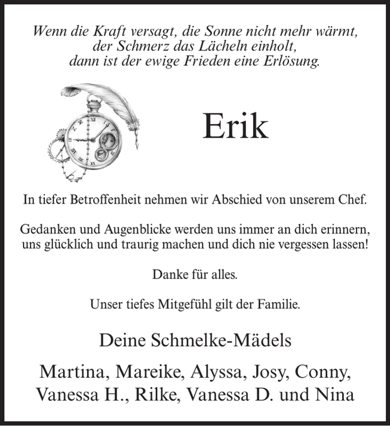 <p>Wenn die Kraft versagt, die Sonne nicht mehr wärmt,<br />der Schmerz das Lächeln einholt,<br />dann ist der ewige Frieden eine Erlösung.</p><p>Erik<br />In tiefer Betroffenheit nehmen wir Abschied von unserem Chef.<br />Gedanken und Augenblicke werden uns immer an dich erinnern,<br />uns glücklich und traurig machen und dich nie vergessen lassen!<br />Danke für alles.<br />Unser tiefes Mitgefühl gilt der Familie.</p><p>Deine Schmelke-Mädels<br />Martina, Mareike, Alyssa, Josy, Conny,<br />Vanessa H., Rilke, Vanessa D. und Nina</p>