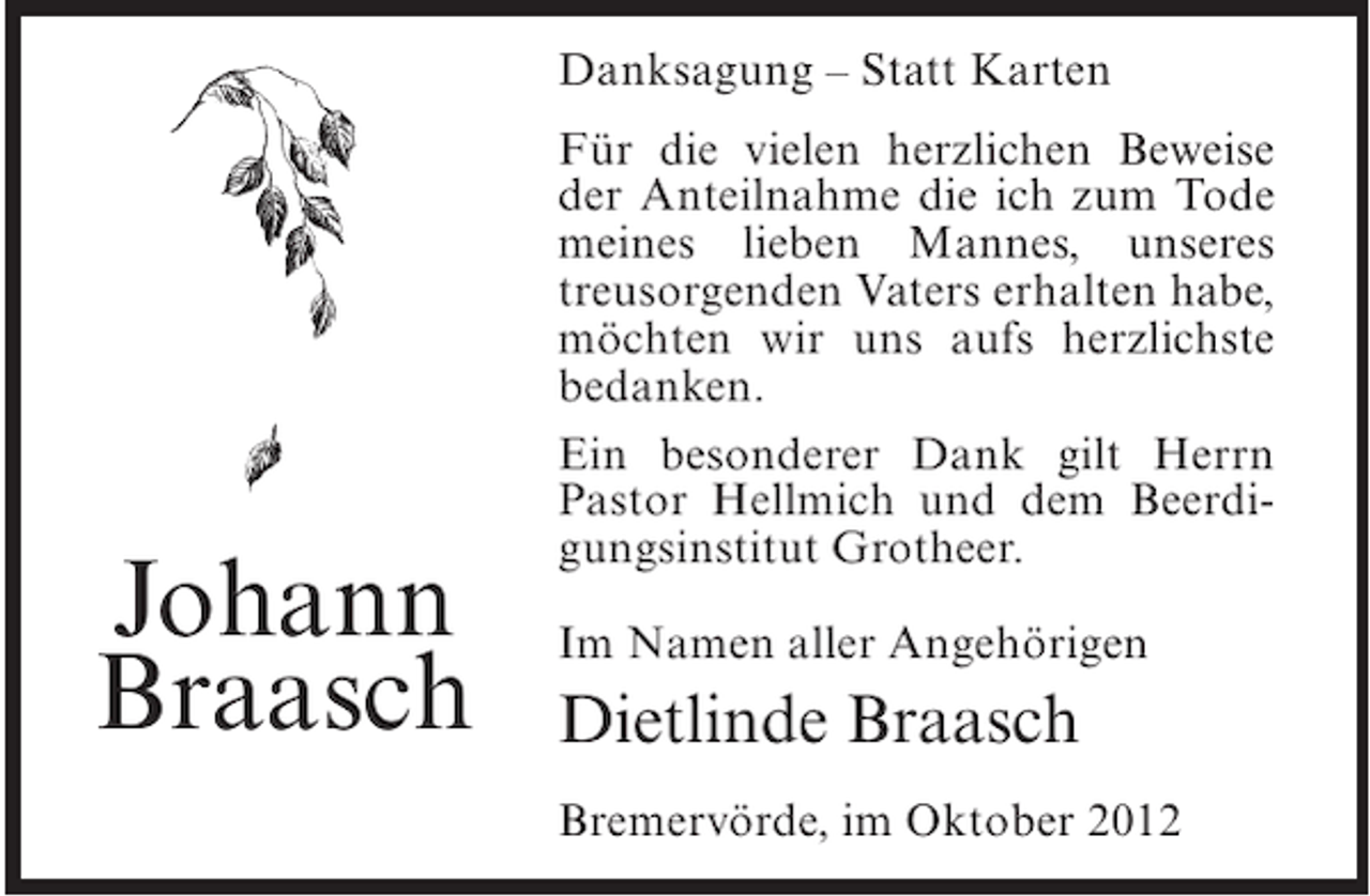 <p>Danksagung – Statt Karten</p><p>Johann<br />Braasch</p><p>Für die vielen herzlichen Beweise<br />der Anteilnahme die ich zum Tode<br />meines lieben Mannes, unseres<br />treusorgenden Vaters erhalten habe,<br />möchten wir uns aufs herzlichste<br />bedanken.<br />Ein besonderer Dank gilt Herrn<br />Pastor Hellmich und dem Beerdigungsinstitut Grotheer.<br />Im Namen aller Angehörigen</p><p>Dietlinde Braasch<br />Bremervörde, im Oktober 2012</p>