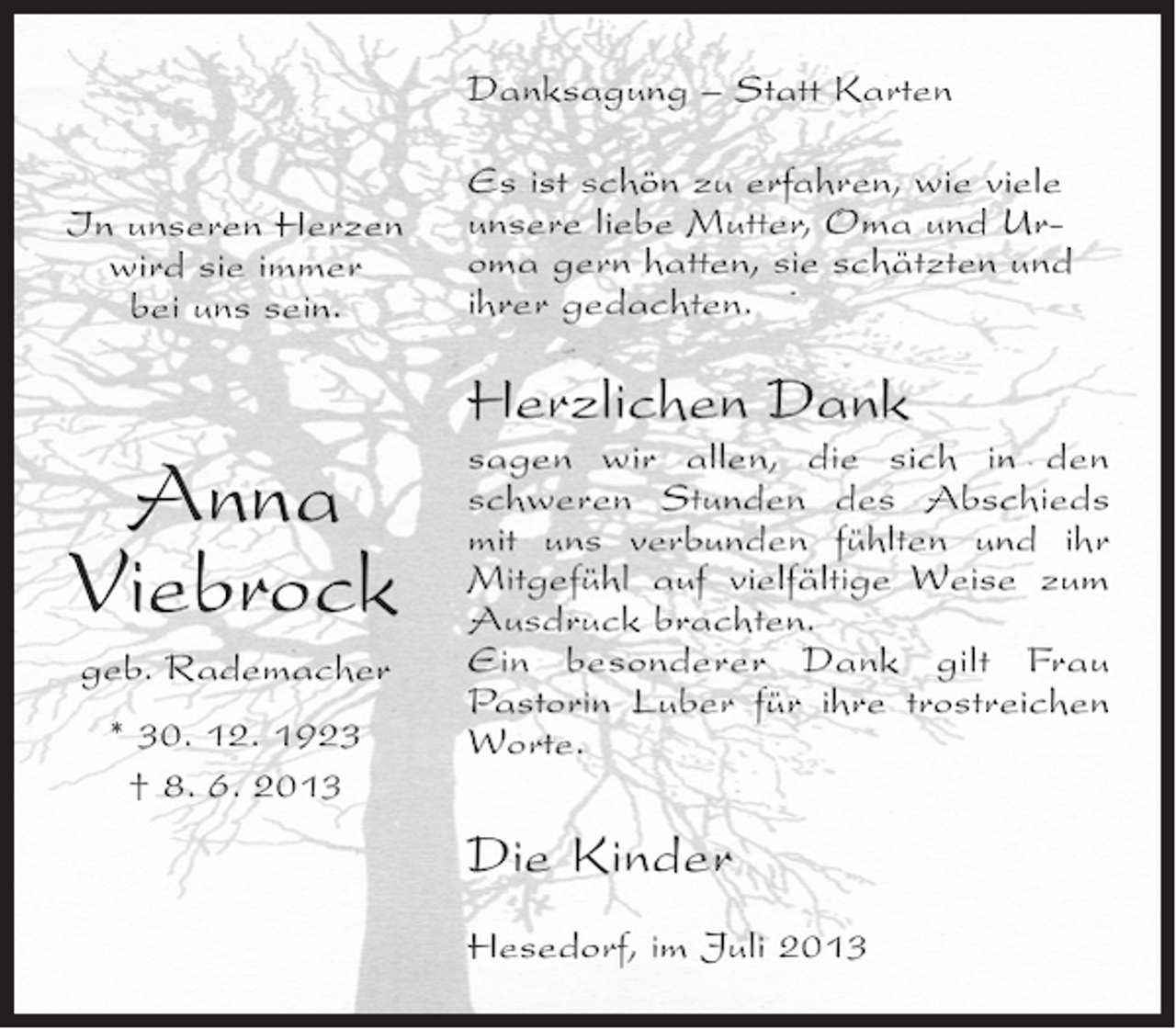 <p>Danksagung – Statt Karten<br />In unseren Herzen<br />wird sie immer<br />bei uns sein.</p><p>Es ist schön zu erfahren, wie viele<br />unsere liebe Mutter, Oma und Uroma gern hatten, sie schätzten und<br />ihrer gedachten.</p><p>Herzlichen Dank</p><p>Anna<br />Viebrock<br />geb. Rademacher<br />* 30. 12. 1923<br />† 8. 6. 2013</p><p>sagen wir allen, die sich in den<br />schweren Stunden des Abschieds<br />mit uns verbunden fühlten und ihr<br />Mitgefühl auf vielfältige Weise zum<br />Ausdruck brachten.<br />Ein besonderer Dank gilt Frau<br />P<br />­ astorin Luber für ihre trostreichen<br />Worte.</p><p>Die Kinder<br />Hesedorf, im Juli 2013</p>