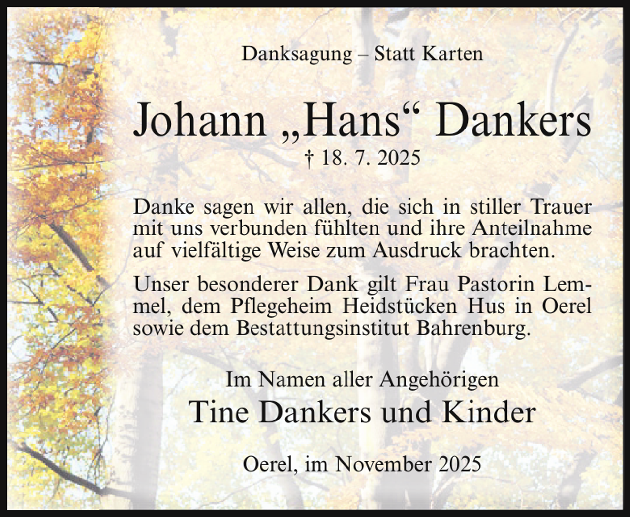 <p>Danksagung – Statt Karten</p><p>Johann „Hans“ Dankers<br />† 18. 7. 2025</p><p>Danke sagen wir allen, die sich in stiller Trauer<br />mit uns verbunden fühlten und ihre Anteilnahme<br />auf vielfältige Weise zum Ausdruck brachten.<br />Unser besonderer Dank gilt Frau Pastorin Lemmel, dem Pflegeheim Heidstücken Hus in Oerel<br />sowie dem Bestattungsinstitut Bahrenburg.<br />Im Namen aller Angehörigen</p><p>Tine Dankers und Kinder<br />Oerel, im November 2025</p>