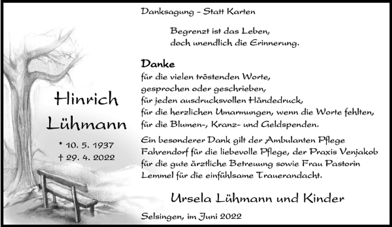 <p>Danksagung - Statt Karten<br />Begrenzt ist das Leben,<br />doch unendlich die Erinnerung.</p><p>Danke</p><p>Hinrich<br />Lühmann<br />* 10. 5. 1937<br />† 29. 4. 2022</p><p>für die vielen tröstenden Worte,<br />gesprochen oder geschrieben,<br />für jeden ausdrucksvollen Händedruck,<br />für die herzlichen Umarmungen, wenn die Worte fehlten,<br />für die Blumen-, Kranz- und Geldspenden.<br />Ein besonderer Dank gilt der Ambulanten Pflege<br />Fahrendorf für die liebevolle Pflege, der Praxis Venjakob<br />für die gute ärztliche Betreuung sowie Frau Pastorin<br />Lemmel für die einfühlsame Trauerandacht.</p><p>Ursela Lühmann und Kinder<br />Selsingen, im Juni 2022</p>