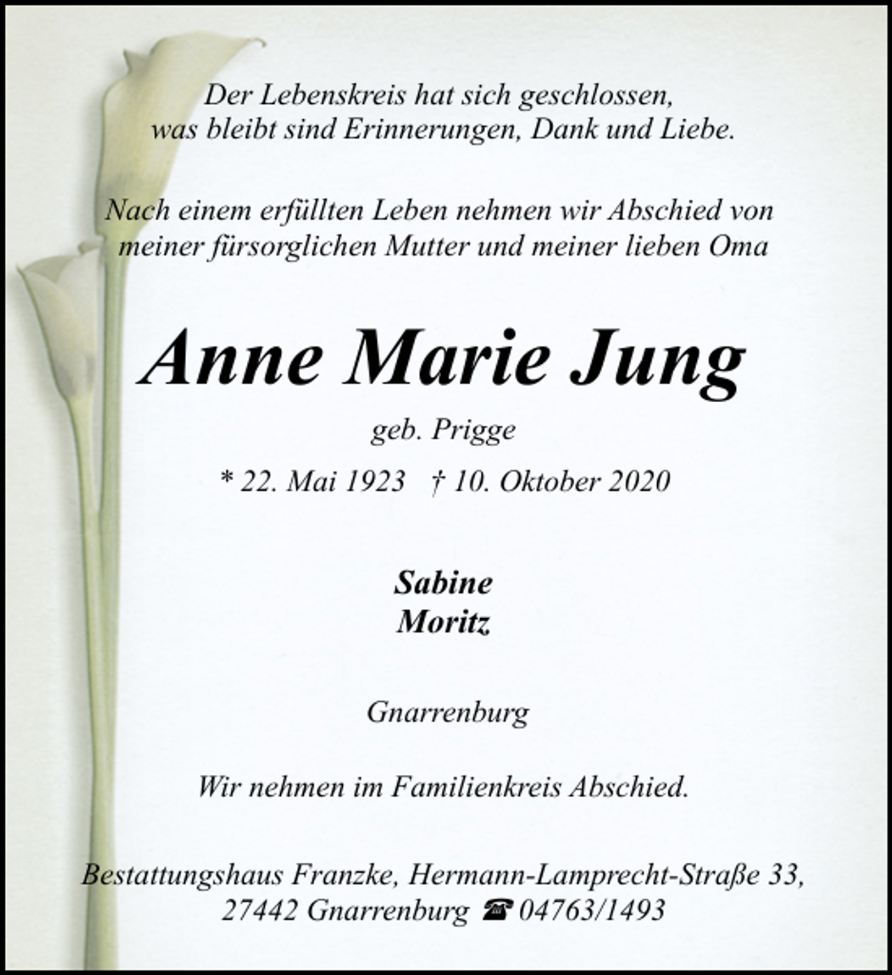 <p>Der Lebenskreis hat sich geschlossen,<br />was bleibt sind Erinnerungen, Dank und Liebe.<br />Nach einem erfüllten Leben nehmen wir Abschied von<br />meiner fürsorglichen Mutter und meiner lieben Oma</p><p>Anne Marie Jung<br />geb. Prigge</p><p>* 22. Mai 1923 † 10. Oktober 2020</p><p>Sabine<br />Moritz<br />Gnarrenburg<br />Wir nehmen im Familienkreis Abschied.<br />Bestattungshaus Franzke, Hermann-Lamprecht-Straße 33,<br />27442 Gnarrenburg ( 04763/1493</p>