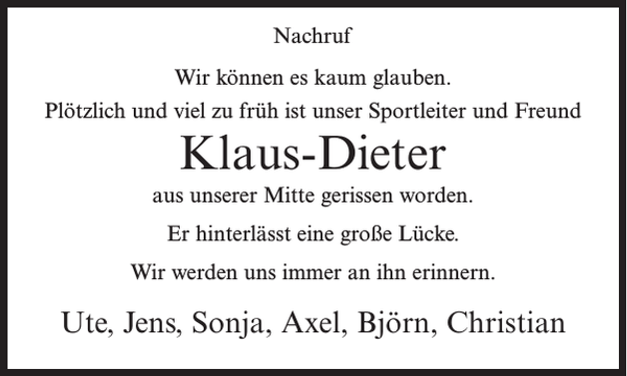<p>Nachruf<br />Wir können es kaum glauben.<br />Plötzlich und viel zu früh ist unser Sportleiter und Freund</p><p>Klaus-Dieter<br />aus unserer Mitte gerissen worden.<br />Er hinterlässt eine große Lücke.<br />Wir werden uns immer an ihn erinnern.</p><p>Ute, Jens, Sonja, Axel, Björn, Christian</p>