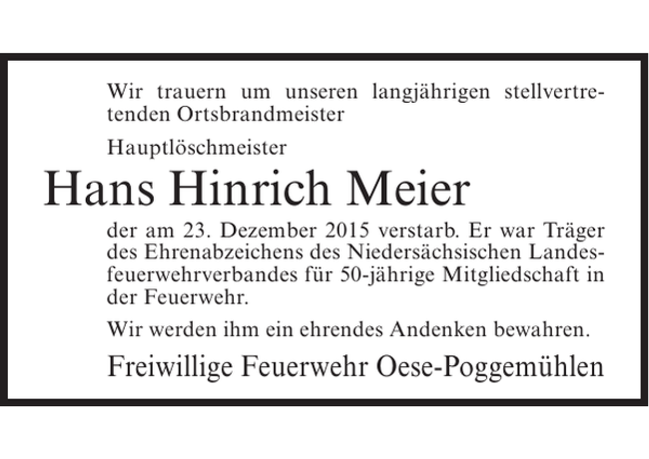 <p>Wir trauern um unseren langjährigen stellvertretenden Ortsbrandmeister<br />Hauptlöschmeister</p><p>Hans Hinrich Meier</p><p>der am 23. Dezember 2015 verstarb. Er war Träger<br />des Ehrenabzeichens des Niedersächsischen Landesfeuerwehrverbandes für 50-jährige Mitgliedschaft in<br />der Feuerwehr.<br />Wir werden ihm ein ehrendes Andenken bewahren.</p><p>Freiwillige Feuerwehr Oese-Poggemühlen</p>