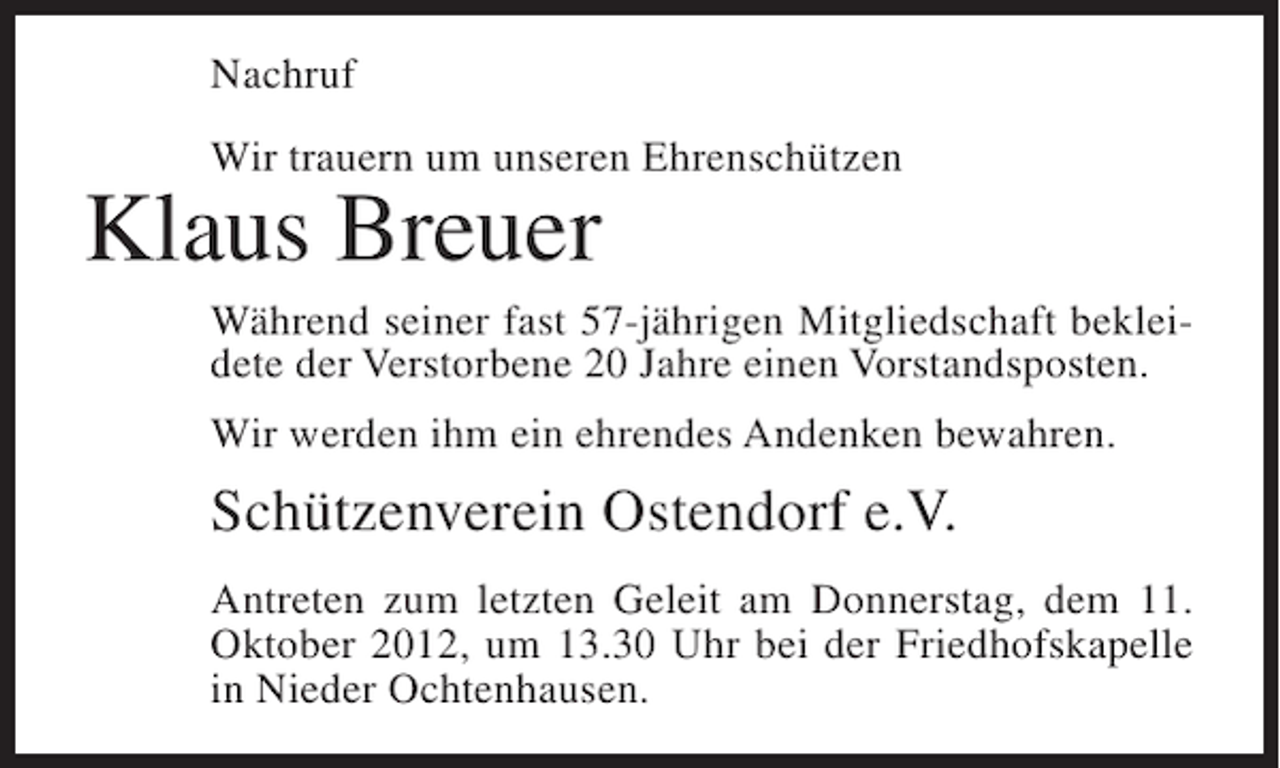 <p>Nachruf<br />Wir trauern um unseren Ehrenschützen</p><p>Klaus Breuer<br />Während seiner fast 57-jährigen Mitgliedschaft bekleidete der Verstorbene 20 Jahre einen Vorstandsposten.<br />Wir werden ihm ein ehrendes Andenken bewahren.</p><p>Schützenverein Ostendorf e.V.<br />Antreten zum letzten Geleit am Donnerstag, dem 11.<br />Oktober 2012, um 13.30 Uhr bei der Friedhofskapelle<br />in Nieder Ochtenhausen.</p>