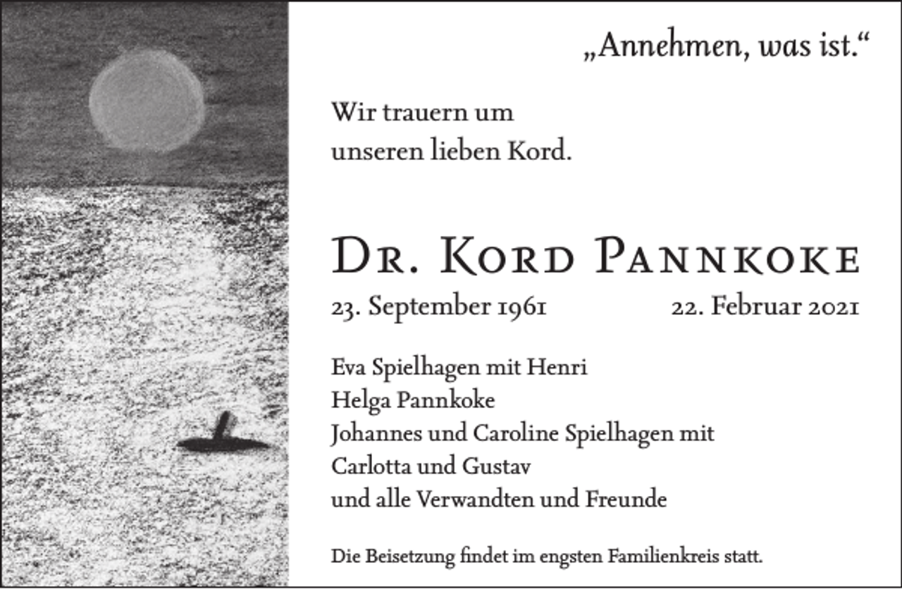 <p>„Annehmen, was ist.“<br />Wir trauern um<br />unseren lieben Kord.</p><p>Dr. Kord Pannkoke<br />23. September 1961</p><p>22. Februar 2021</p><p>Eva Spielhagen mit Henri<br />Helga Pannkoke<br />Johannes und Caroline Spielhagen mit<br />Carlotta und Gustav<br />und alle Verwandten und Freunde<br />Die Beisetzung findet im engsten Familienkreis statt.</p>