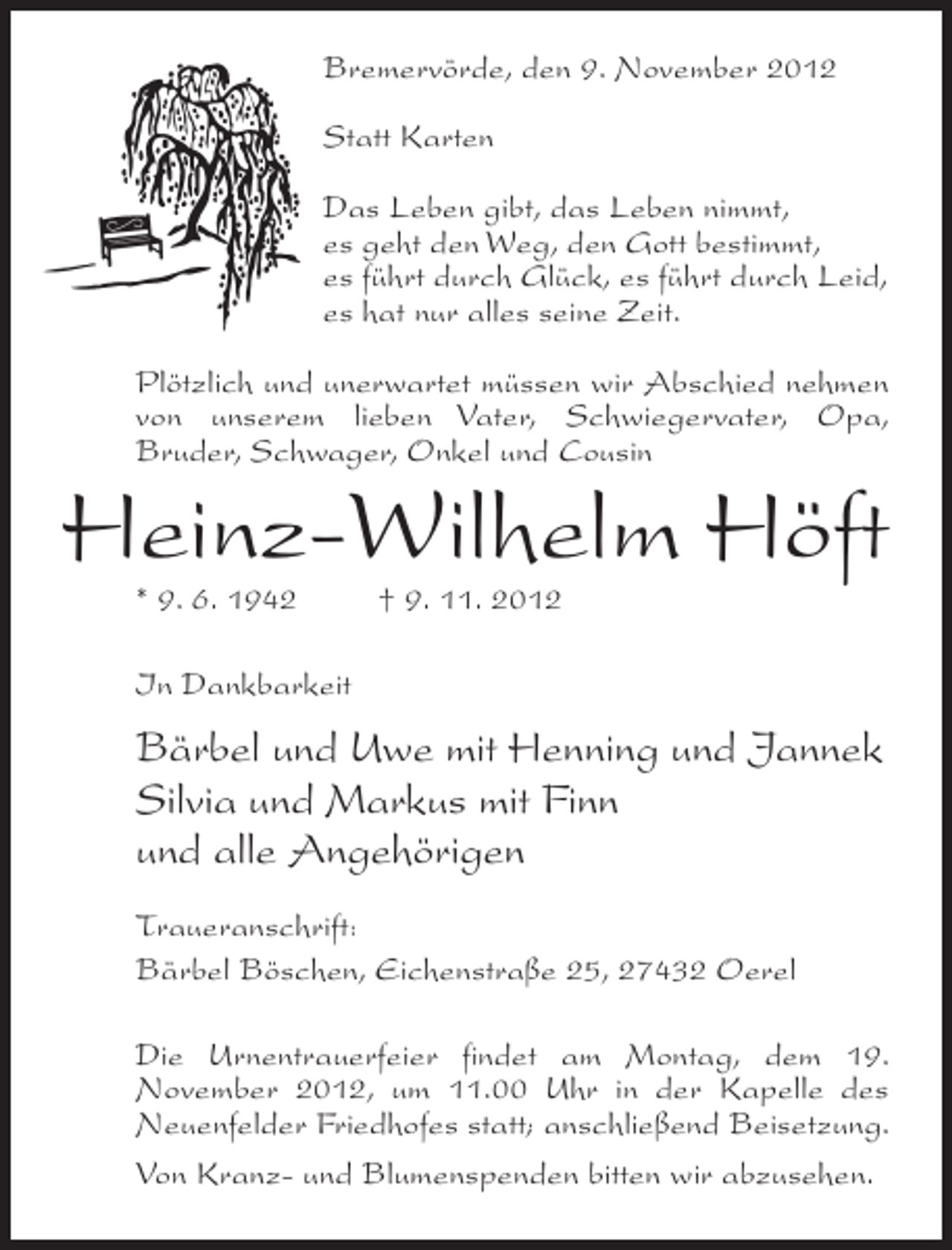 <p>Bremervörde, den 9. November 2012<br />Statt Karten<br />Das Leben gibt, das Leben nimmt,<br />es geht den Weg, den Gott bestimmt,<br />es führt durch Glück, es führt durch Leid,<br />es hat nur alles seine Zeit.<br />Plötzlich und unerwartet müssen wir Abschied nehmen<br />von unserem lieben Vater, Schwiegervater, Opa,<br />Bruder, Schwager, Onkel und Cousin</p><p>Heinz-Wilhelm Höft<br />* 9. 6. 1942</p><p>† 9. 11. 2012</p><p>In Dankbarkeit</p><p>Bärbel und Uwe mit Henning und Jannek<br />Silvia und Markus mit Finn<br />und alle Angehörigen<br />Traueranschrift:<br />Bärbel Böschen, Eichenstraße 25, 27432 Oerel<br />Die Urnentrauerfeier findet am Montag, dem 19.<br />November 2012, um 11.00 Uhr in der Kapelle des<br />Neuenfelder Friedhofes statt; anschließend Beisetzung.<br />Von Kranz- und Blumenspenden bitten wir abzusehen.</p>