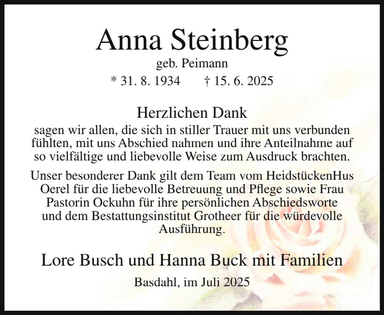 <p>Anna Steinberg<br />geb. Peimann<br />* 31. 8. 1934<br />† 15. 6. 2025</p><p>Herzlichen Dank</p><p>sagen wir allen, die sich in stiller Trauer mit uns verbunden<br />fühlten, mit uns Abschied nahmen und ihre Anteilnahme auf<br />so vielfältige und liebevolle Weise zum Ausdruck brachten.<br />Unser besonderer Dank gilt dem Team vom HeidstückenHus<br />Oerel für die liebevolle Betreuung und Pflege sowie Frau<br />Pastorin Ockuhn für ihre persönlichen Abschiedsworte<br />und dem Bestattungsinstitut Grotheer für die würdevolle<br />Ausführung.</p><p>Lore Busch und Hanna Buck mit Familien<br />Basdahl, im Juli 2025</p>