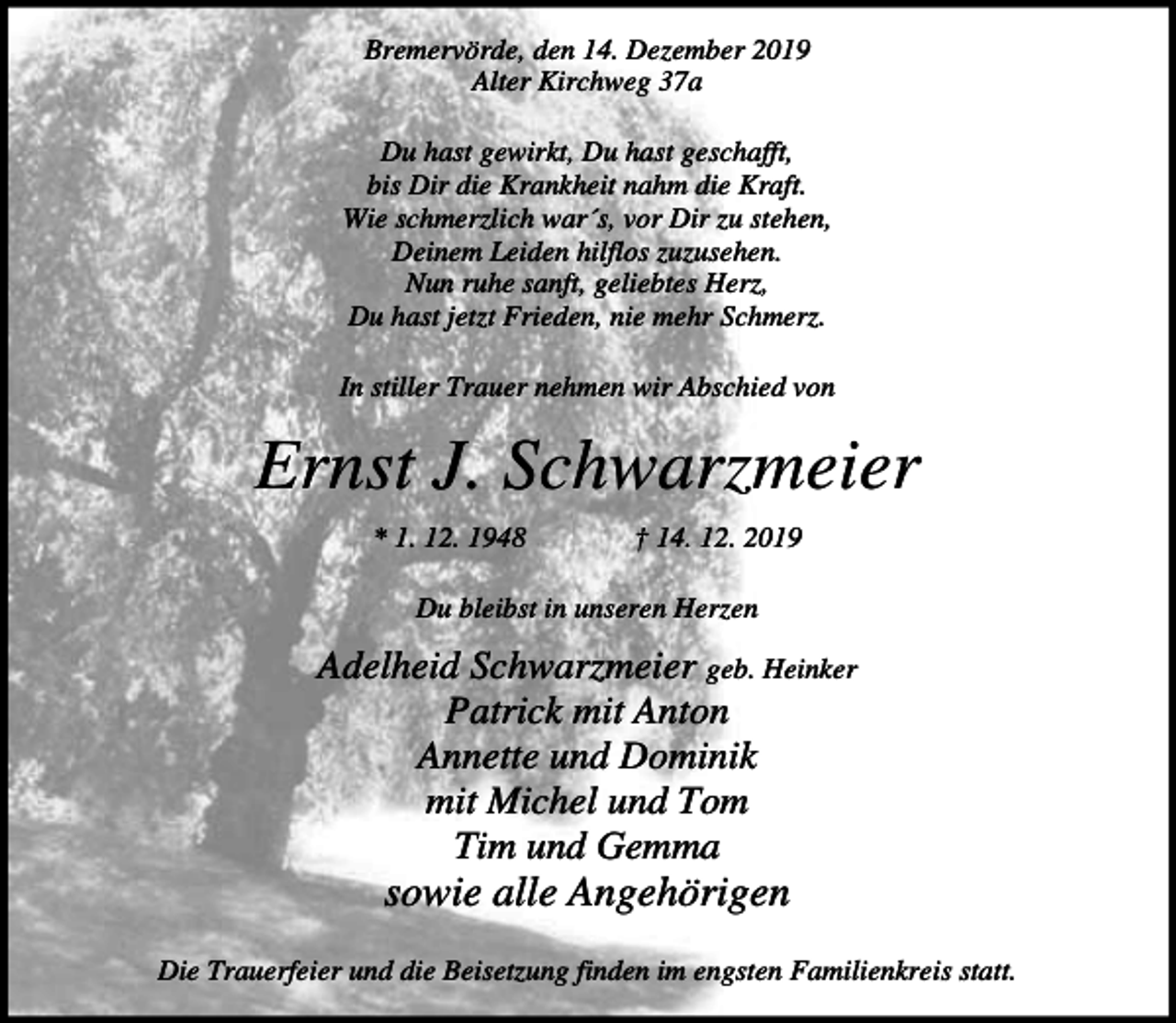 <p>Bremervörde, den 14. Dezember 2019<br />Alter Kirchweg 37a<br />Du hast gewirkt, Du hast geschafft,<br />bis Dir die Krankheit nahm die Kraft.<br />Wie schmerzlich war´s, vor Dir zu stehen,<br />Deinem Leiden hilflos zuzusehen.<br />Nun ruhe sanft, geliebtes Herz,<br />Du hast jetzt Frieden, nie mehr Schmerz.<br />In stiller Trauer nehmen wir Abschied von</p><p>Ernst J. Schwarzmeier<br />* 1. 12. 1948</p><p>† 14. 12. 2019</p><p>Du bleibst in unseren Herzen</p><p>Adelheid Schwarzmeier geb. Heinker<br />Patrick mit Anton<br />Annette und Dominik<br />mit Michel und Tom<br />Tim und Gemma</p><p>sowie alle Angehörigen<br />Die Trauerfeier und die Beisetzung finden im engsten Familienkreis statt.</p>