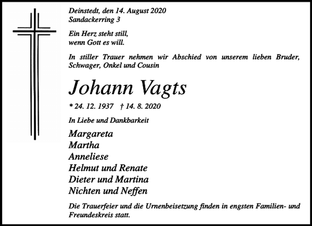 <p>Deinstedt, den 14. August 2020<br />Sandackerring 3<br />Ein Herz steht still,<br />wenn Gott es will.<br />In stiller Trauer nehmen wir Abschied von unserem lieben Bruder,<br />Schwager, Onkel und Cousin</p><p>Johann Vagts<br />* 24. 12. 1937 † 14. 8. 2020<br />In Liebe und Dankbarkeit</p><p>Margareta<br />Martha<br />Anneliese<br />Helmut und Renate<br />Dieter und Martina<br />Nichten und Neffen<br />Die Trauerfeier und die Urnenbeisetzung finden in engsten Familien- und<br />Freundeskreis statt.</p>