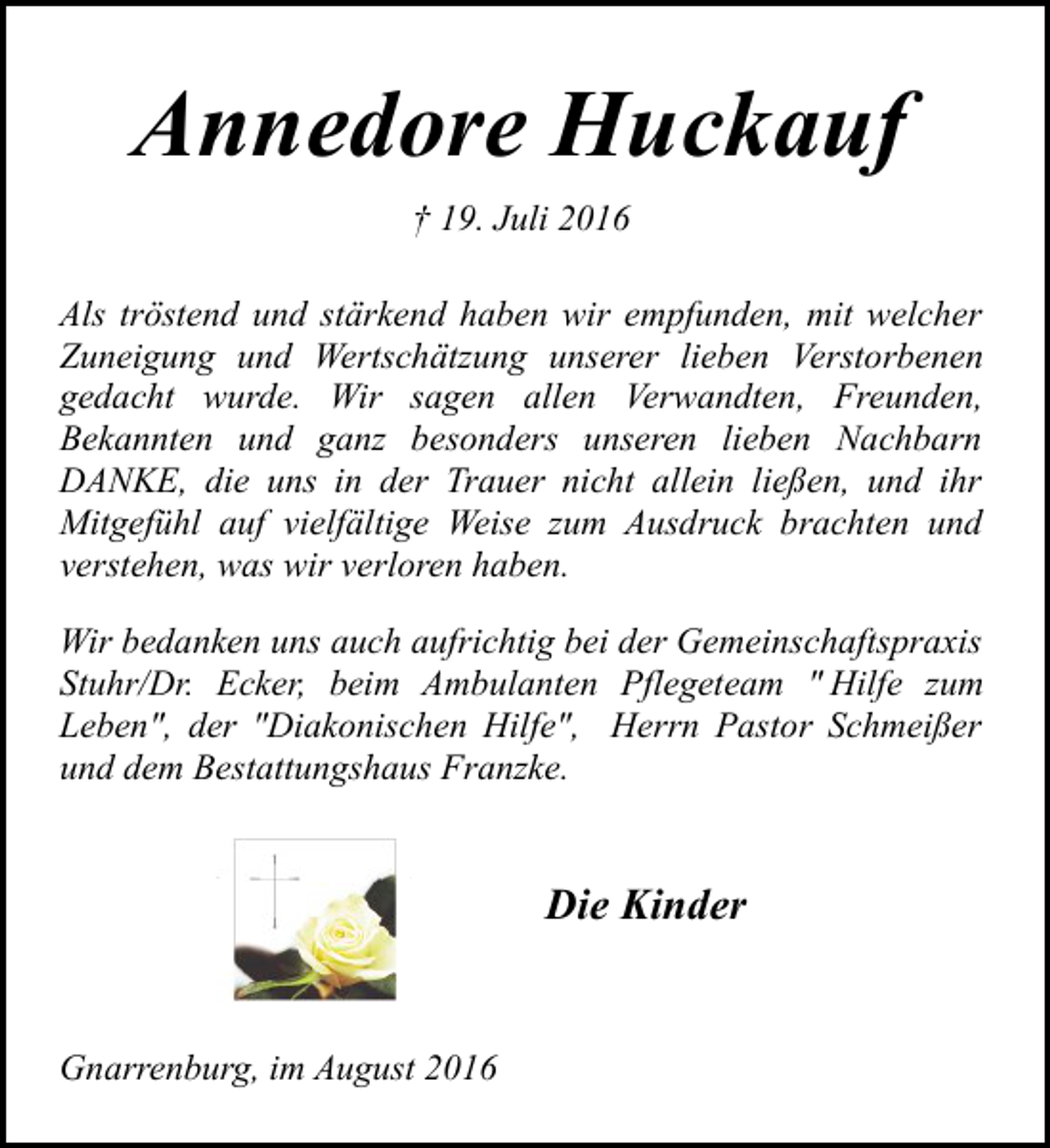 <p>Annedore Huckauf<br />† 19. Juli 2016<br />Als tröstend und stärkend haben wir empfunden, mit welcher<br />Zuneigung und Wertschätzung unserer lieben Verstorbenen<br />gedacht wurde. Wir sagen allen Verwandten, Freunden,<br />Bekannten und ganz besonders unseren lieben Nachbarn<br />DANKE, die uns in der Trauer nicht allein ließen, und ihr<br />Mitgefühl auf vielfältige Weise zum Ausdruck brachten und<br />verstehen, was wir verloren haben.<br />Wir bedanken uns auch aufrichtig bei der Gemeinschaftspraxis<br />Stuhr/Dr. Ecker, beim Ambulanten Pflegeteam " Hilfe zum<br />Leben", der "Diakonischen Hilfe", Herrn Pastor Schmeißer<br />und dem Bestattungshaus Franzke.</p><p>Die Kinder<br />Gnarrenburg, im August 2016</p>