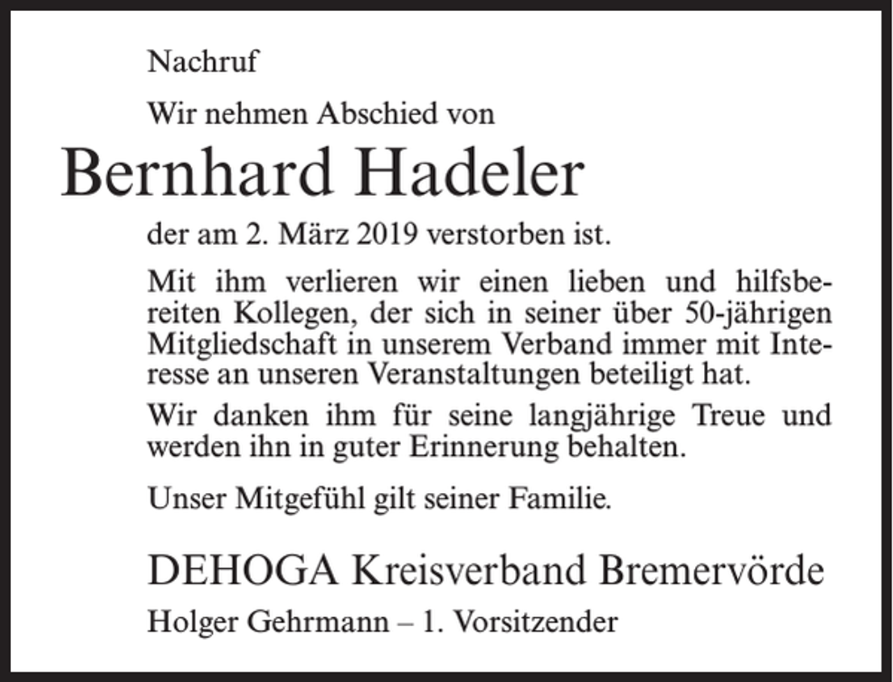 <p>Nachruf<br />Wir nehmen Abschied von</p><p>Bernhard Hadeler<br />der am 2. März 2019 verstorben ist.<br />Mit ihm verlieren wir einen lieben und hilfsbereiten Kollegen, der sich in seiner über 50-jährigen<br />Mitgliedschaft in unserem Verband immer mit Interesse an unseren Veranstaltungen beteiligt hat.<br />Wir danken ihm für seine langjährige Treue und<br />werden ihn in guter Erinnerung behalten.<br />Unser Mitgefühl gilt seiner Familie.</p><p>DEHOGA Kreisverband Bremervörde<br />Holger Gehrmann – 1. Vorsitzender</p>