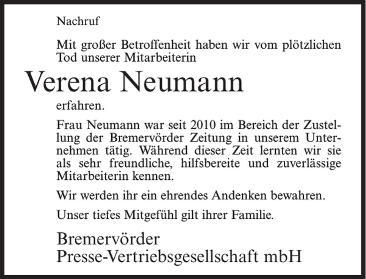 <p>Nachruf</p><p>Mit großer Betroffenheit haben wir vom plötzlichen<br />Tod unserer Mitarbeiterin</p><p>Verena Neumann<br />erfahren.</p><p>Frau Neumann war seit 2010 im Bereich der Zustel­<br />lung der Bremervörder Zeitung in unserem Unter­<br />nehmen tätig. Während dieser Zeit lernten wir sie<br />als sehr freundliche, hilfsbereite und zuverlässige<br />Mitarbeiterin kennen.<br />Wir werden ihr ein ehrendes Andenken bewahren.<br />Unser tiefes Mitgefühl gilt ihrer Familie.</p><p>Bremervörder<br />Presse-Vertriebsgesellschaft mbH</p>
