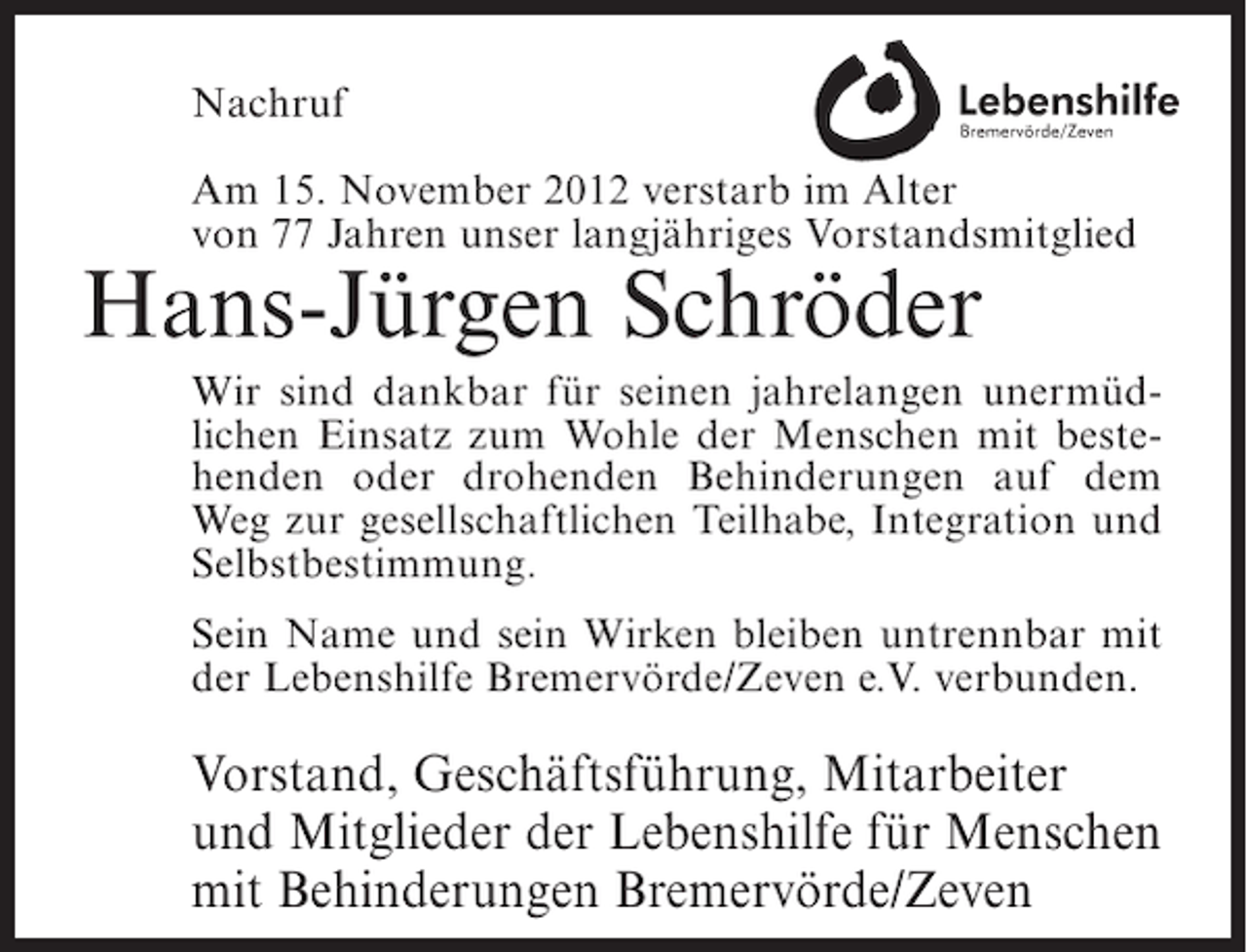 <p>Nachruf<br />Am 15. November 2012 verstarb im Alter<br />von 77 Jahren unser langjähriges Vorstandsmitglied</p><p>Hans-Jürgen Schröder<br />Wir sind dankbar für seinen jahrelangen unermüdlichen Einsatz zum Wohle der Menschen mit bestehenden oder drohenden Behinderungen auf dem<br />Weg zur gesellschaftlichen Teilhabe, Integration und<br />Selbstbestimmung.<br />Sein Name und sein Wirken bleiben untrennbar mit<br />der Lebenshilfe Bremervörde/Zeven e.V. verbunden.</p><p>Vorstand, Geschäftsführung, Mitarbeiter<br />und Mitglieder der Lebenshilfe für Menschen<br />mit Behinderungen Bremervörde/Zeven</p>