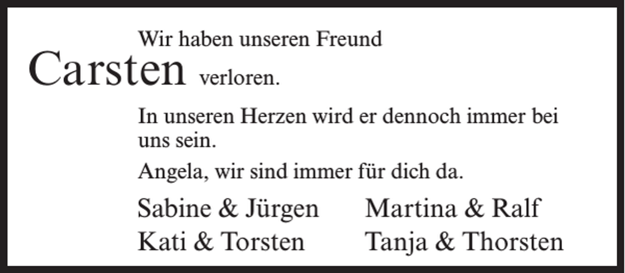 <p>Wir haben unseren Freund</p><p>Carsten verloren.</p><p>In unseren Herzen wird er dennoch immer bei<br />uns sein.<br />Angela, wir sind immer für dich da.</p><p>Sabine &amp; Jürgen<br />Kati &amp; Torsten</p><p>Martina &amp; Ralf<br />Tanja &amp; Thorsten</p>