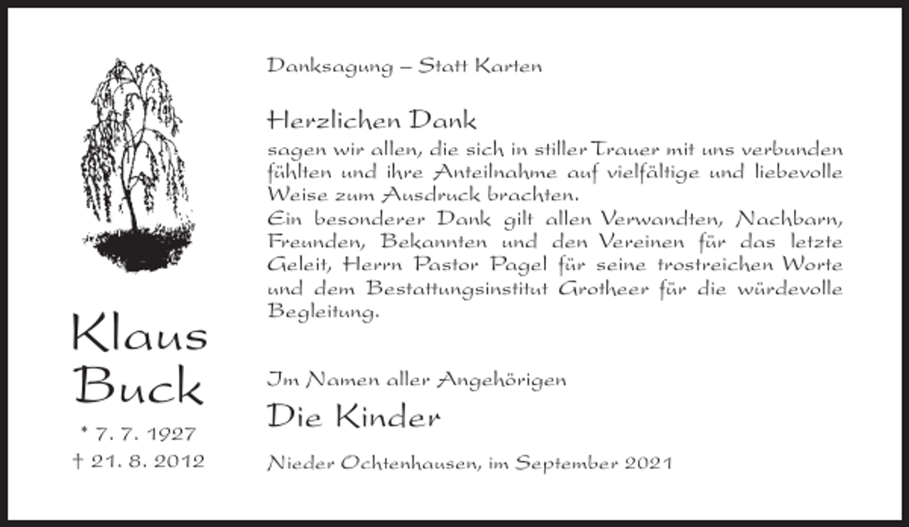 <p>Danksagung – Statt Karten</p><p>Herzlichen Dank</p><p>Klaus<br />Buck<br />* 7. 7. 1927<br />† 21. 8. 2012</p><p>sagen wir allen, die sich in stiller Trauer mit uns verbunden<br />fühlten und ihre Anteilnahme auf vielfältige und liebevolle<br />Weise zum Ausdruck brachten.<br />Ein besonderer Dank gilt allen Verwandten, Nachbarn,<br />Freunden, Bekannten und den Vereinen für das letzte<br />Geleit, Herrn Pastor Pagel für seine trostreichen Worte<br />und dem Bestattungsinstitut Grotheer für die würdevolle<br />Begleitung.<br />Im Namen aller Angehörigen</p><p>Die Kinder<br />Nieder Ochtenhausen, im September 2021</p>