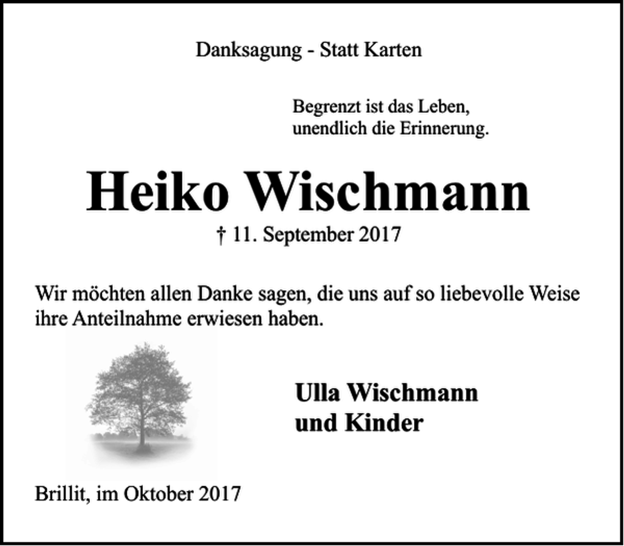 <p>Danksagung - Statt Karten<br />Begrenzt ist das Leben,<br />unendlich die Erinnerung.</p><p>Heiko Wischmann<br />† 11. September 2017</p><p>Wir möchten allen Danke sagen, die uns auf so liebevolle Weise<br />ihre Anteilnahme erwiesen haben.</p><p>Ulla Wischmann<br />und Kinder<br />Brillit, im Oktober 2017</p>