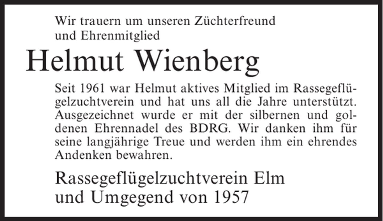<p>Wir trauern um unseren Züchterfreund<br />und Ehrenmitglied</p><p>Helmut Wienberg</p><p>Seit 1961 war Helmut aktives Mitglied im Rassegeflügelzuchtverein und hat uns all die Jahre unterstützt.<br />Ausgezeichnet wurde er mit der silbernen und goldenen Ehrennadel des BDRG. Wir danken ihm für<br />seine langjährige Treue und werden ihm ein ehrendes<br />Andenken bewahren.</p><p>Rassegeflügelzuchtverein Elm<br />und Umgegend von 1957</p>