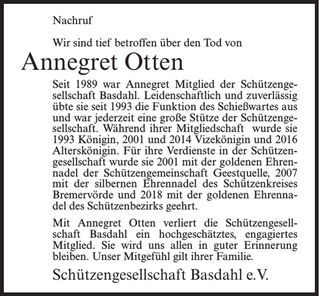 <p>Nachruf<br />Wir sind tief betroffen über den Tod von</p><p>Annegret Otten</p><p>Seit 1989 war Annegret Mitglied der Schützengesellschaft Basdahl. Leidenschaftlich und zuverlässig<br />übte sie seit 1993 die Funktion des Schießwartes aus<br />und war jederzeit eine große Stütze der Schützengesellschaft. Während ihrer Mitgliedschaft wurde sie<br />1993 Königin, 2001 und 2014 Vizekönigin und 2016<br />Alterskönigin. Für ihre Verdienste in der Schützengesellschaft wurde sie 2001 mit der goldenen Ehrennadel der Schützengemeinschaft Geestquelle, 2007<br />mit der silbernen Ehrennadel des Schützenkreises<br />Bremervörde und 2018 mit der goldenen Ehrennadel des Schützenbezirks geehrt.<br />Mit Annegret Otten verliert die Schützengesellschaft Basdahl ein hochgeschätztes, engagiertes<br />Mitglied. Sie wird uns allen in guter Erinnerung<br />bleiben. Unser Mitgefühl gilt ihrer Familie.</p><p>Schützengesellschaft Basdahl e.V.</p>