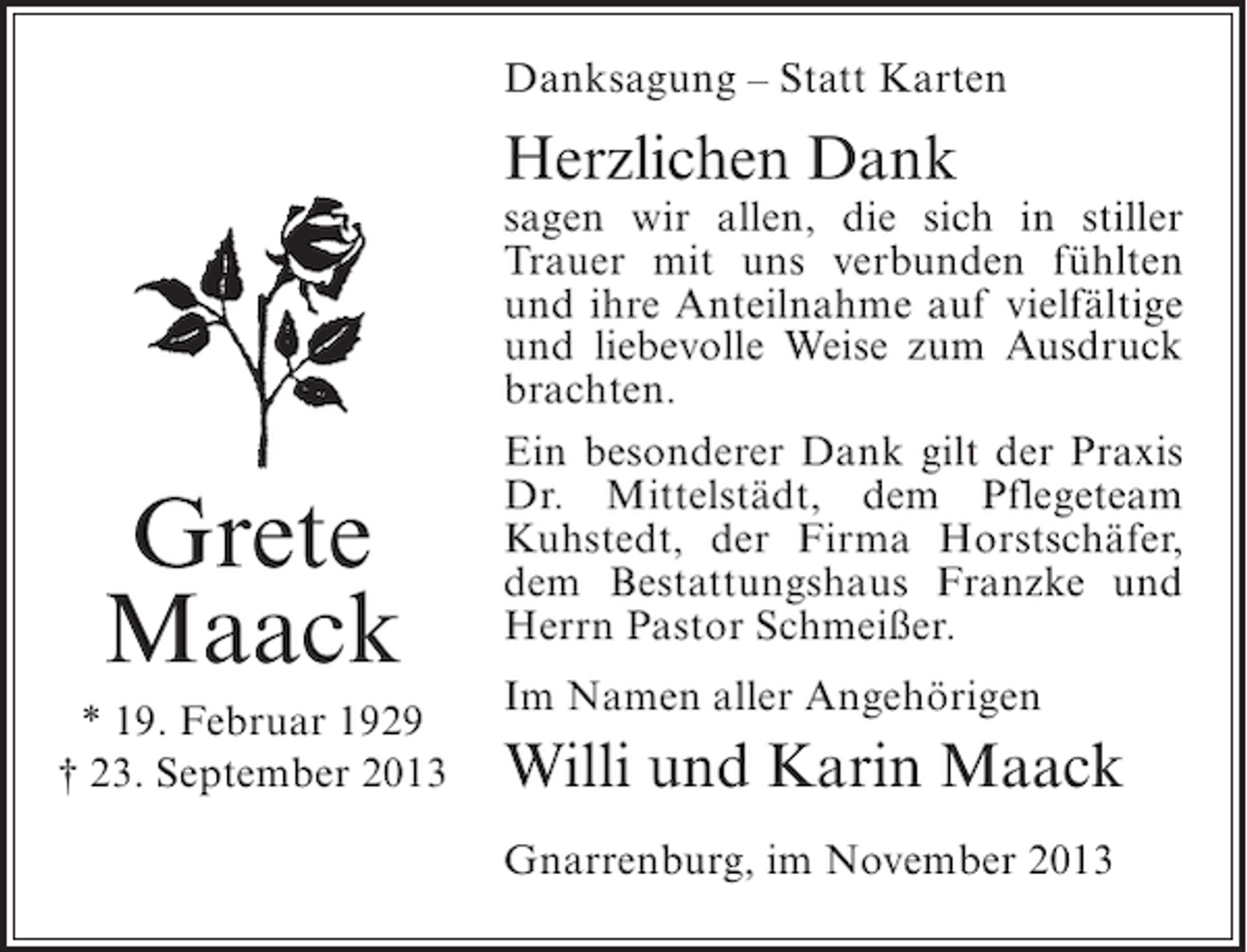 <p>Danksagung – Statt Karten</p><p>Herzlichen Dank</p><p>Grete<br />Maack<br />* 19. Februar 1929<br />† 23. September 2013</p><p>sagen wir allen, die sich in stiller<br />Trauer mit uns verbunden fühlten<br />und ihre Anteilnahme auf vielfältige<br />und liebevolle Weise zum Ausdruck<br />brachten.<br />Ein besonderer Dank gilt der Praxis<br />Dr. Mittelstädt, dem Pflegeteam<br />Kuhstedt, der Firma Horstschäfer,<br />dem Bestattungshaus Franzke und<br />Herrn Pastor Schmeißer.<br />Im Namen aller Angehörigen</p><p>Willi und Karin Maack<br />Gnarrenburg, im November 2013</p>