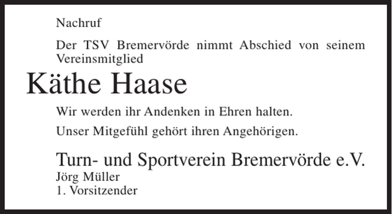 <p>Nachruf<br />Der TSV Bremervörde nimmt Abschied von seinem<br />Vereinsmitglied</p><p>Käthe Haase</p><p>Wir werden ihr Andenken in Ehren halten.<br />Unser Mitgefühl gehört ihren Angehörigen.</p><p>Turn- und Sportverein Bremervörde e.V.<br />Jörg Müller<br />1. Vorsitzender</p>