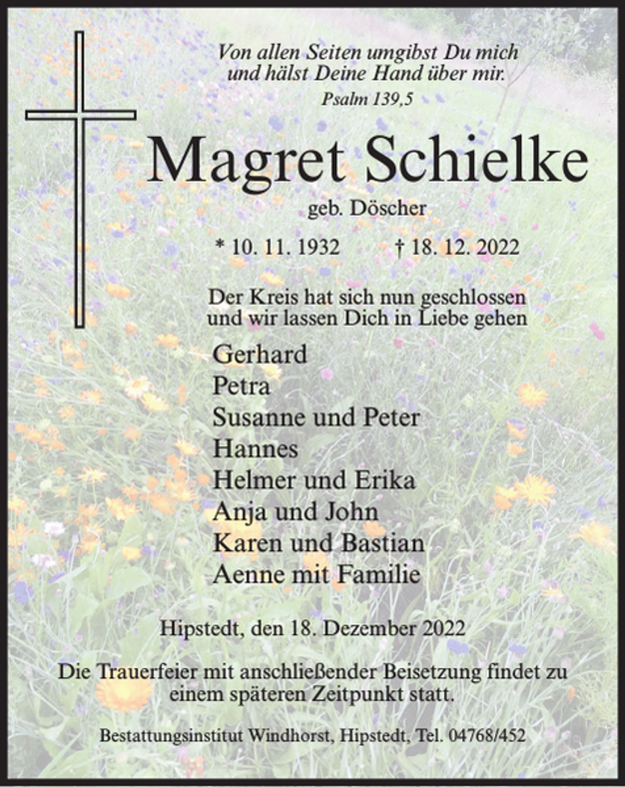 <p>Von allen Seiten umgibst Du mich<br />und hälst Deine Hand über mir.<br />Psalm 139,5</p><p>Magret Schielke<br />geb. Döscher</p><p>* 10. 11. 1932</p><p>† 18. 12. 2022</p><p>Der Kreis hat sich nun geschlossen<br />und wir lassen Dich in Liebe gehen</p><p>Gerhard<br />Petra<br />Susanne und Peter<br />Hannes<br />Helmer und Erika<br />Anja und John<br />Karen und Bastian<br />Aenne mit Familie<br />Hipstedt, den 18. Dezember 2022<br />Die Trauerfeier mit anschließender Beisetzung findet zu<br />einem späteren Zeitpunkt statt.<br />Bestattungsinstitut Windhorst, Hipstedt, Tel. 04768/452</p>