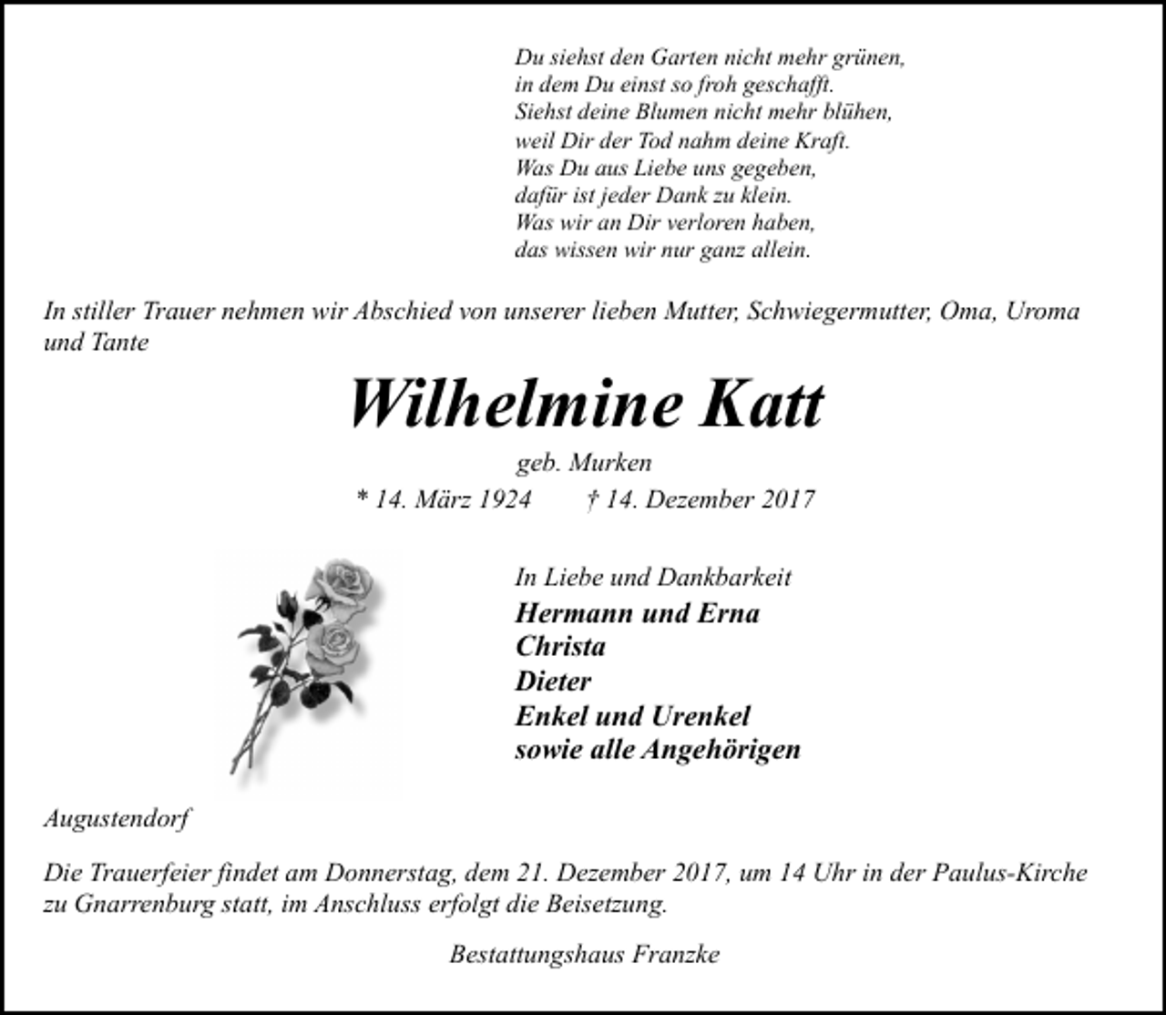 <p>Du siehst den Garten nicht mehr grünen,<br />in dem Du einst so froh geschafft.<br />Siehst deine Blumen nicht mehr blühen,<br />weil Dir der Tod nahm deine Kraft.<br />Was Du aus Liebe uns gegeben,<br />dafür ist jeder Dank zu klein.<br />Was wir an Dir verloren haben,<br />das wissen wir nur ganz allein.</p><p>In stiller Trauer nehmen wir Abschied von unserer lieben Mutter, Schwiegermutter, Oma, Uroma<br />und Tante</p><p>Wilhelmine Katt<br />geb. Murken<br />* 14. März 1924<br />† 14. Dezember 2017<br />In Liebe und Dankbarkeit</p><p>Hermann und Erna<br />Christa<br />Dieter<br />Enkel und Urenkel<br />sowie alle Angehörigen<br />Augustendorf<br />Die Trauerfeier findet am Donnerstag, dem 21. Dezember 2017, um 14 Uhr in der Paulus-Kirche<br />zu Gnarrenburg statt, im Anschluss erfolgt die Beisetzung.<br />Bestattungshaus Franzke</p>
