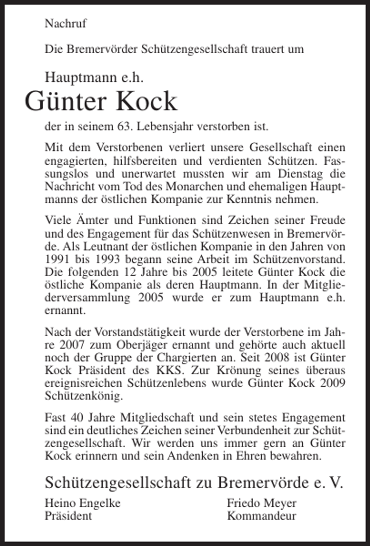 <p>Nachruf<br />Die Bremervörder Schützengesellschaft trauert um</p><p>Hauptmann e.h.</p><p>Günter Kock<br />der in seinem 63. Lebensjahr verstorben ist.<br />Mit dem Verstorbenen verliert unsere Gesellschaft einen<br />engagierten, hilfsbereiten und verdienten Schützen. Fassungslos und unerwartet mussten wir am Dienstag die<br />Nachricht vom Tod des Monarchen und ehemaligen Hauptmanns der östlichen Kompanie zur Kenntnis nehmen.<br />Viele Ämter und Funktionen sind Zeichen seiner Freude<br />und des Engagement für das Schützenwesen in Bremervörde. Als Leutnant der östlichen Kompanie in den Jahren von<br />1991 bis 1993 begann seine Arbeit im Schützenvorstand.<br />Die folgenden 12 Jahre bis 2005 leitete Günter Kock die<br />östliche Kompanie als deren Hauptmann. In der Mitgliederversammlung 2005 wurde er zum Hauptmann e.h.<br />ernannt.<br />Nach der Vorstandstätigkeit wurde der Verstorbene im Jahre 2007 zum Oberjäger ernannt und gehörte auch aktuell<br />noch der Gruppe der Chargierten an. Seit 2008 ist Günter<br />Kock Präsident des KKS. Zur Krönung seines überaus<br />ereignisreichen Schützenlebens wurde Günter Kock 2009<br />Schützenkönig.<br />Fast 40 Jahre Mitgliedschaft und sein stetes Engagement<br />sind ein deutliches Zeichen seiner Verbundenheit zur Schützengesellschaft. Wir werden uns immer gern an Günter<br />Kock erinnern und sein Andenken in Ehren bewahren.</p><p>Schützengesellschaft zu Bremervörde e. V.<br />Heino Engelke<br />Präsident</p><p>Friedo Meyer<br />Kommandeur</p>