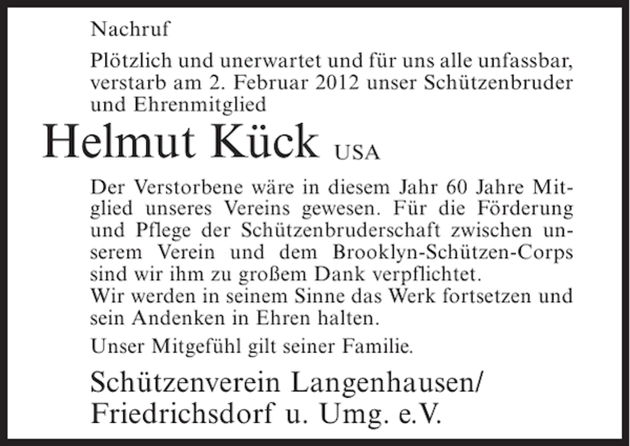 <p>Nachruf<br />Plötzlich und unerwartet und für uns alle unfassbar,<br />verstarb am 2. Februar 2012 unser Schützenbruder<br />und Ehrenmitglied</p><p>Helmut Kück USA<br />Der Verstorbene wäre in diesem Jahr 60 Jahre Mitglied unseres Vereins gewesen. Für die Förderung<br />und Pflege der Schützenbruderschaft zwischen unserem Verein und dem Brooklyn-Schützen-Corps<br />sind wir ihm zu großem Dank verpflichtet.<br />Wir werden in seinem Sinne das Werk fortsetzen und<br />sein Andenken in Ehren halten.<br />Unser Mitgefühl gilt seiner Familie.</p><p>Schützenverein Langenhausen/<br />Friedrichsdorf u. Umg. e.V.</p>