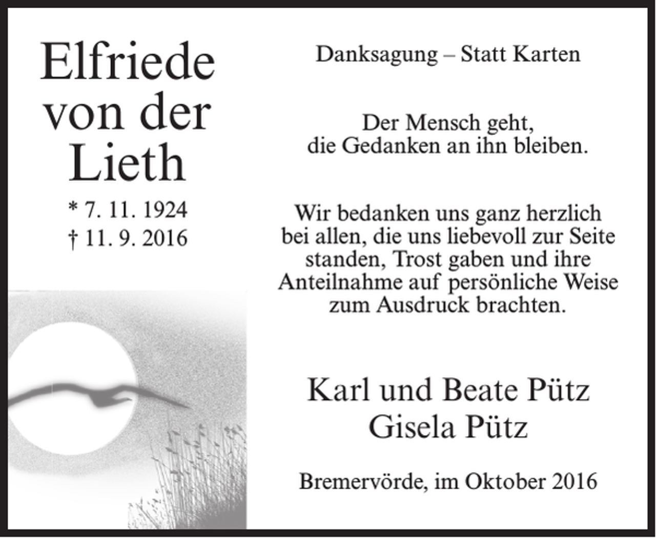 <p>Elfriede<br />von der<br />Lieth<br />* 7. 11. 1924<br />† 11. 9. 2016</p><p>Danksagung – Statt Karten<br />Der Mensch geht,<br />die Gedanken an ihn bleiben.<br />Wir bedanken uns ganz herzlich<br />bei allen, die uns liebevoll zur Seite<br />standen, Trost gaben und ihre<br />Anteilnahme auf persönliche Weise<br />zum Ausdruck brachten.</p><p>Karl und Beate Pütz<br />Gisela Pütz<br />Bremervörde, im Oktober 2016</p>