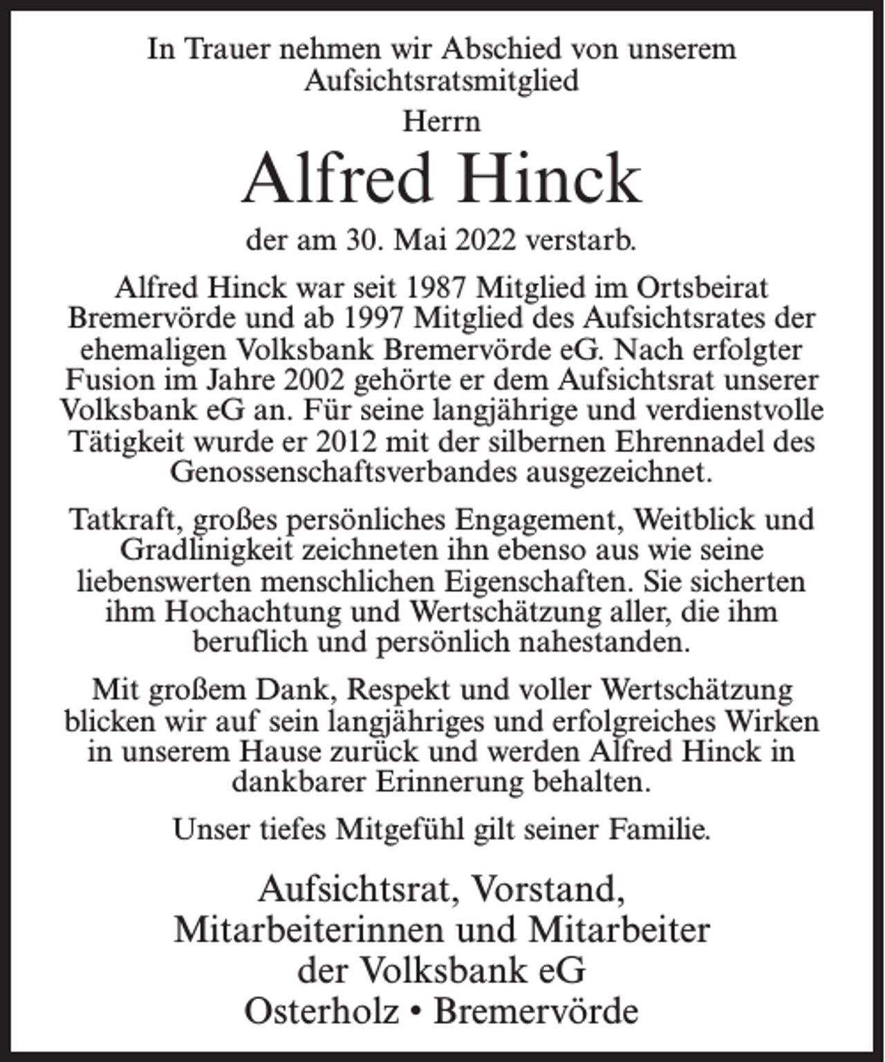 <p>In Trauer nehmen wir Abschied von unserem<br />Aufsichtsratsmitglied<br />Herrn</p><p>Alfred Hinck<br />der am 30. Mai 2022 verstarb.</p><p>Alfred Hinck war seit 1987 Mitglied im Ortsbeirat<br />Bremervörde und ab 1997 Mitglied des Aufsichtsrates der<br />ehemaligen Volksbank Bremervörde eG. Nach erfolgter<br />Fusion im Jahre 2002 gehörte er dem Aufsichtsrat unserer<br />Volksbank eG an. Für seine langjährige und verdienstvolle<br />Tätigkeit wurde er 2012 mit der silbernen Ehrennadel des<br />Genossenschaftsverbandes ausgezeichnet.<br />Tatkraft, großes persönliches Engagement, Weitblick und<br />Gradlinigkeit zeichneten ihn ebenso aus wie seine<br />liebenswerten menschlichen Eigenschaften. Sie sicherten<br />ihm Hochachtung und Wertschätzung aller, die ihm<br />beruflich und persönlich nahestanden.<br />Mit großem Dank, Respekt und voller Wertschätzung<br />blicken wir auf sein langjähriges und erfolgreiches Wirken<br />in unserem Hause zurück und werden Alfred Hinck in<br />dankbarer Erinnerung behalten.<br />Unser tiefes Mitgefühl gilt seiner Familie.</p><p>Aufsichtsrat, Vorstand,<br />Mitarbeiterinnen und Mitarbeiter<br />der Volksbank eG<br />Osterholz • Bremervörde</p>
