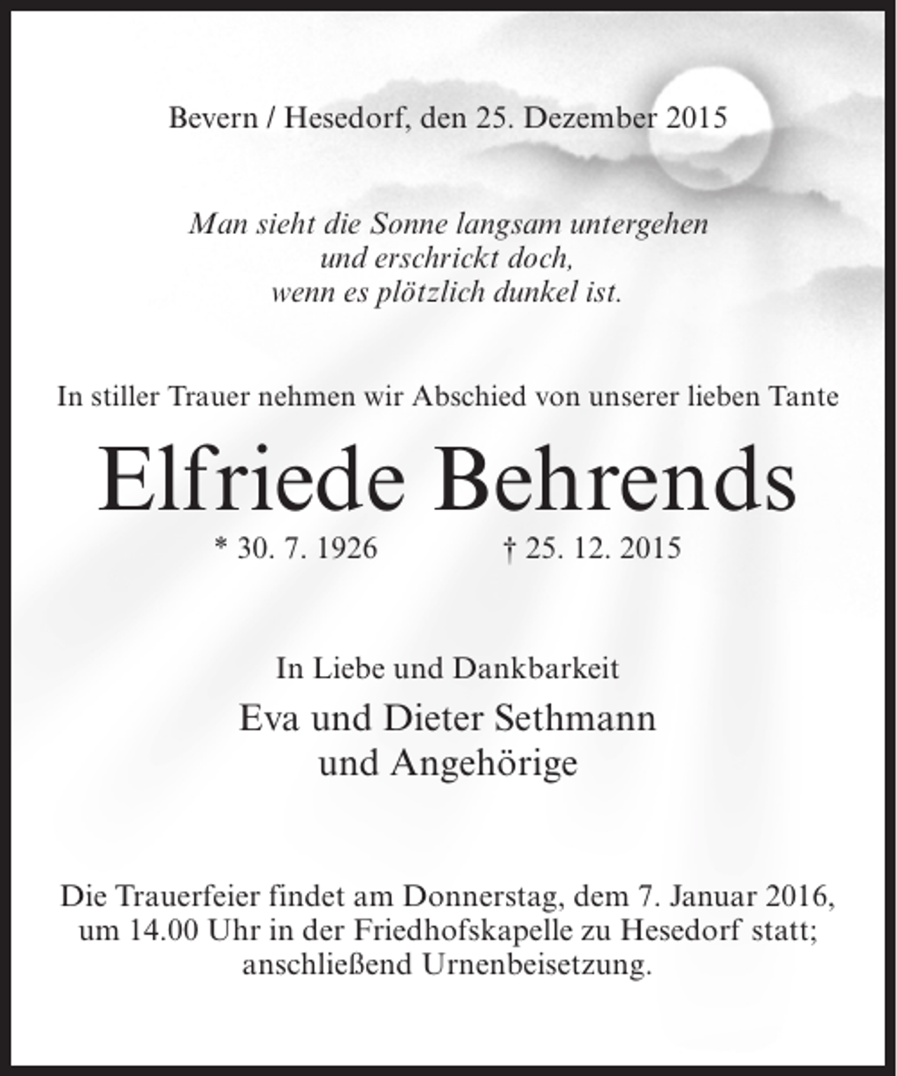 <p>Bevern / Hesedorf, den 25. Dezember 2015<br />Man sieht die Sonne langsam untergehen<br />und erschrickt doch,<br />wenn es plötzlich dunkel ist.<br />In stiller Trauer nehmen wir Abschied von unserer lieben Tante</p><p>Elfriede Behrends<br />* 30. 7. 1926</p><p>† 25. 12. 2015</p><p>In Liebe und Dankbarkeit</p><p>Eva und Dieter Sethmann<br />und Angehörige<br />Die Trauerfeier findet am Donnerstag, dem 7. Januar 2016,<br />um 14.00 Uhr in der Friedhofskapelle zu Hesedorf statt;<br />anschließend Urnenbeisetzung.</p>