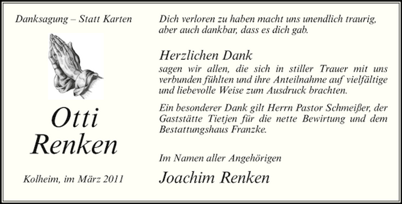 <p>Danksagung – Statt Karten</p><p>Dich verloren zu haben macht uns unendlich traurig, aber auch dankbar, dass es dich gab.</p><p>Herzlichen Dank<br />sagen wir allen, die sich in stiller Trauer mit uns verbunden fühlten und ihre Anteilnahme auf vielfältige und liebevolle Weise zum Ausdruck brachten.</p><p>Otti Renken<br />Kolheim, im März 2011</p><p>Ein besonderer Dank gilt Herrn Pastor Schmeißer, der Gaststätte Tietjen für die nette Bewirtung und dem Bestattungshaus Franzke. Im Namen aller Angehörigen</p><p>Joachim Renken</p>