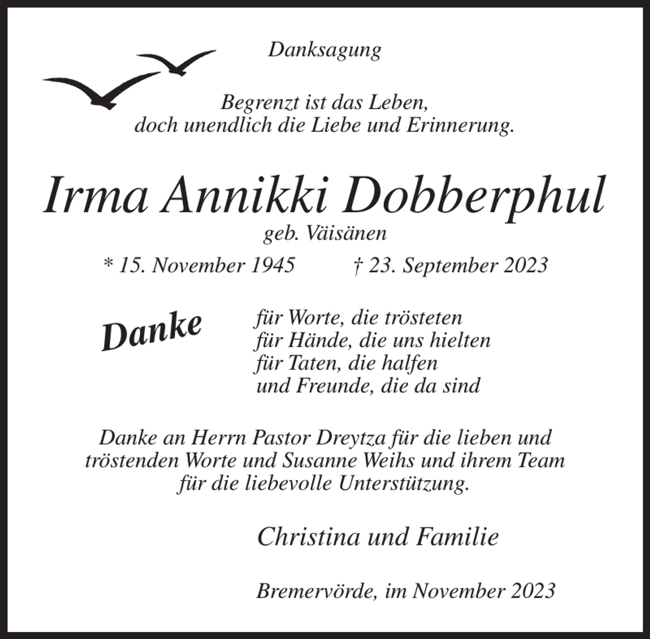 <p>Danksagung<br />Begrenzt ist das Leben,<br />doch unendlich die Liebe und Erinnerung.</p><p>Irma Annikki<br />Dobberphul<br />geb. Väisänen<br />* 15. November 1945</p><p>Danke</p><p>† 23. September 2023</p><p>für Worte, die trösteten<br />für Hände, die uns hielten<br />für Taten, die halfen<br />und Freunde, die da sind</p><p>Danke an Herrn Pastor Dreytza für die lieben und<br />tröstenden Worte und Susanne Weihs und ihrem Team<br />für die liebevolle Unterstützung.</p><p>Christina und Familie<br />Bremervörde, im November 2023</p>