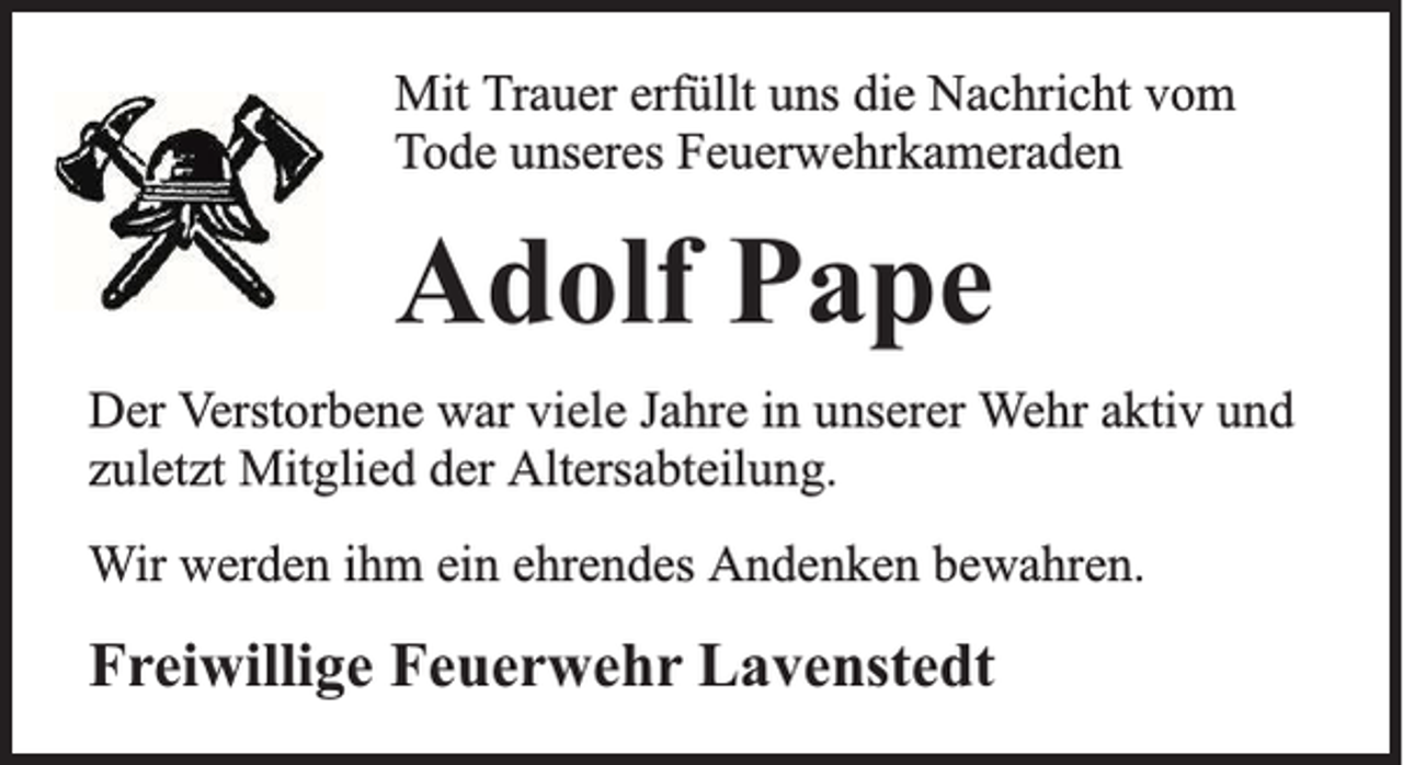 <p>Mit Trauer erfüllt uns die Nachricht vom<br />Tode unseres Feuerwehrkameraden</p><p>Adolf Pape<br />Der Verstorbene war viele Jahre in unserer Wehr aktiv und<br />zuletzt Mitglied der Altersabteilung.<br />Wir werden ihm ein ehrendes Andenken bewahren.</p><p>Freiwillige Feuerwehr Lavenstedt</p>