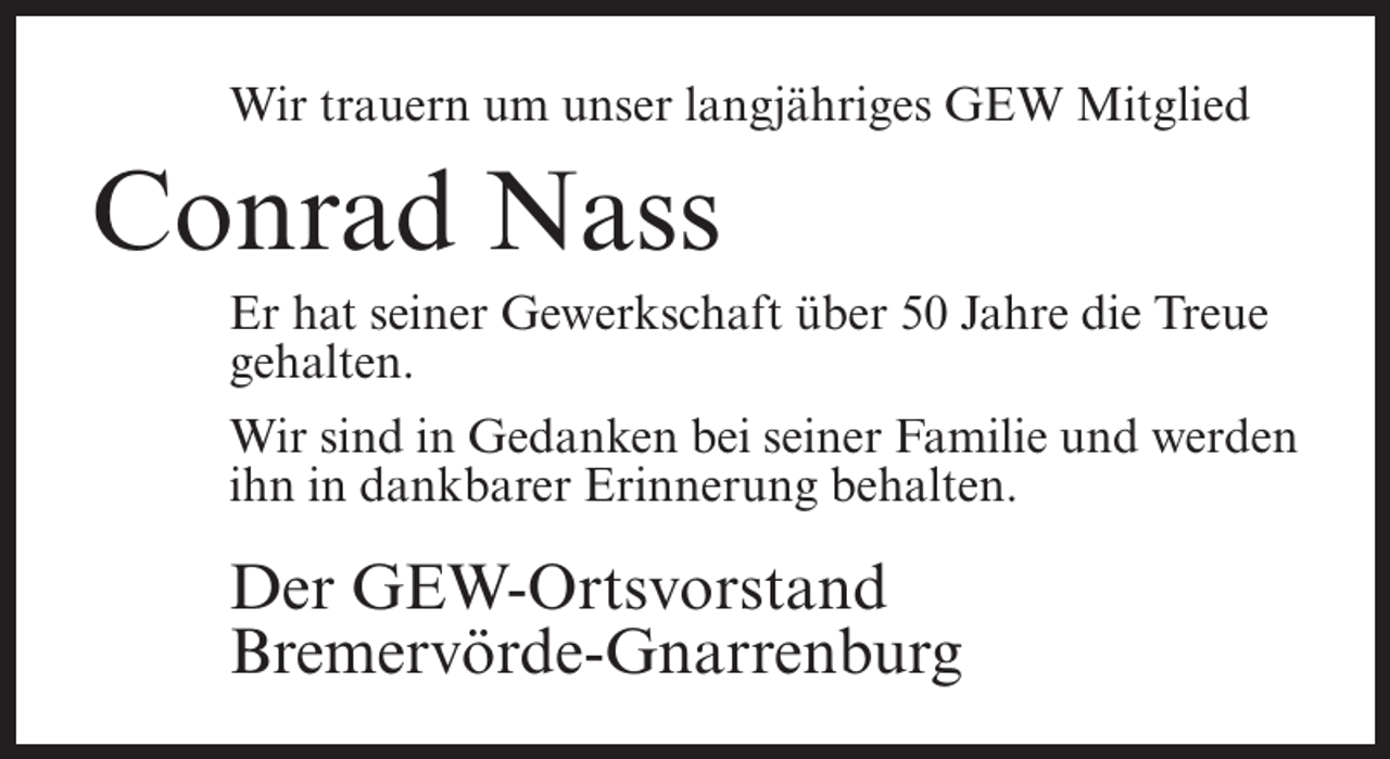 <p>Wir trauern um unser langjähriges GEW Mitglied</p><p>Conrad Nass<br />Er hat seiner Gewerkschaft über 50 Jahre die Treue<br />gehalten.<br />Wir sind in Gedanken bei seiner Familie und werden<br />ihn in dankbarer Erinnerung behalten.</p><p>Der GEW-Ortsvorstand<br />Bremervörde-Gnarrenburg</p>
