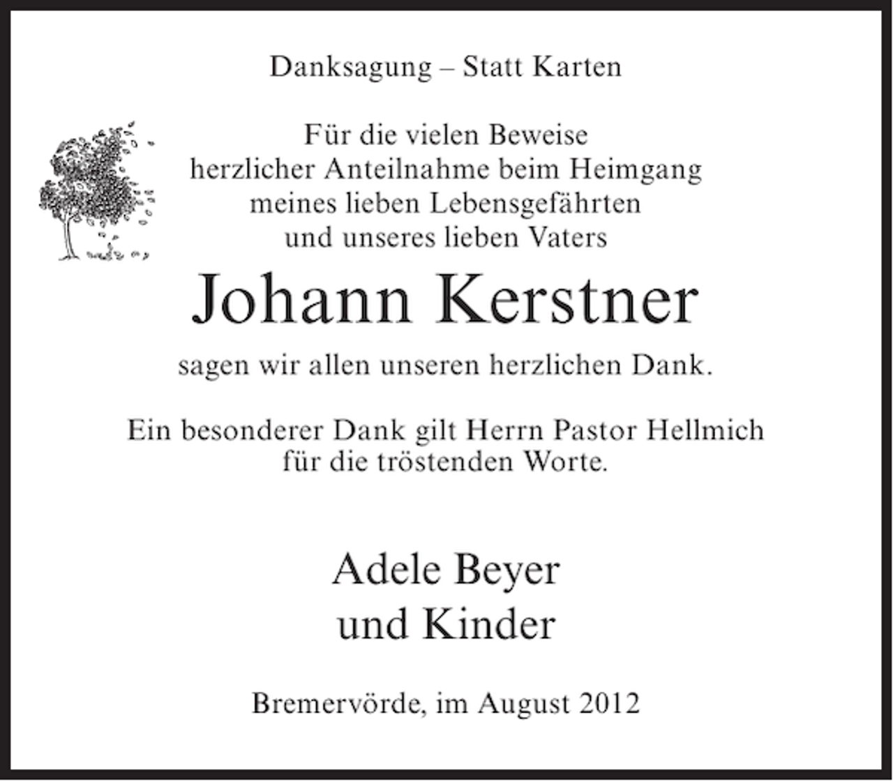 <p>Danksagung – Statt Karten<br />Für die vielen Beweise<br />herzlicher Anteilnahme beim Heimgang<br />meines lieben Lebensgefährten<br />und unseres lieben Vaters</p><p>Johann Kerstner<br />sagen wir allen unseren herzlichen Dank.<br />Ein besonderer Dank gilt Herrn Pastor Hellmich<br />für die tröstenden Worte.</p><p>Adele Beyer<br />und Kinder<br />Bremervörde, im August 2012</p>