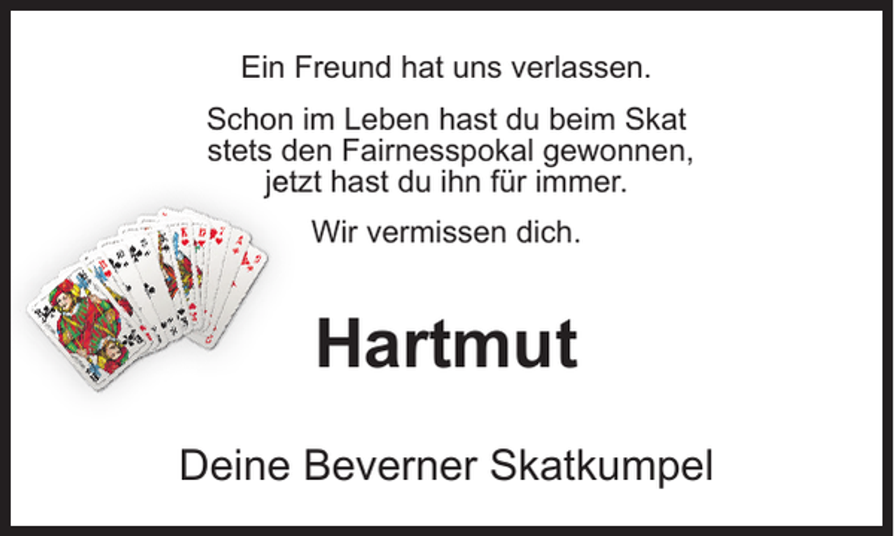<p>Ein Freund hat uns verlassen.<br />Schon im Leben hast du beim Skat<br />stets den Fairnesspokal gewonnen,<br />jetzt hast du ihn für immer.<br />Wir vermissen dich.</p><p>Hartmut<br />Deine Beverner Skatkumpel</p>